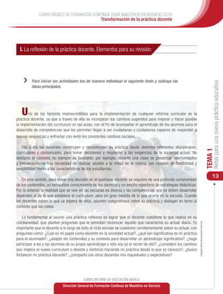 CURSO BÁSICO DE FORMACIÓN CONTINUA PARA MAESTROS EN SERVICIO 2012
                                          Transformación de la práctica docente




  I. La reflexión de la práctica docente. Elementos para su revisión




    ››   Para iniciar las actividades lea de manera individual el siguiente texto y subraye las




                                                                                                                                                                     Retos para una nueva práctica educativa
         ideas principales.




   U   no de los factores imprescindibles para la implementación de cualquier reforma curricular es la
práctica docente, ya que a través de ella se incorporan los cambios sugeridos para mejorar y hacer posible
la implementación del currículum en las aulas, con el fin de acompañar el aprendizaje de los alumnos para el
desarrollo de competencias que les permitan llegar a ser ciudadanas y ciudadanos capaces de responder a
nuevas exigencias y enfrentar con éxito los constantes cambios sociales.

    Día a día los docentes construyen y reconstruyen su práctica desde distintos referentes disciplinares,




                                                                                                                                                                TEMA 1
curriculares y contextuales, para tomar decisiones y responder a las exigencias de la sociedad actual. No
obstante el contexto no siempre es favorable, por ejemplo, durante una clase se presentan oportunidades
y frecuentemente hay necesidad de realizar ajustes a la mitad de la misma, por razones de flexibilidad y
sensibilidad frente a las características de los estudiantes.
                                                                                                                                                                    13
    En este sentido, para tomar una decisión en el quehacer docente se requiere de una profunda comprensión
de los contenidos, un exhaustivo conocimiento de los alumnos y un amplio repertorio de estrategias didácticas.
Por lo anterior la realidad que se vive en las escuelas es diversa y las competencias que se deben desarrollar
dependen sí de lo que establece el currículum, pero en gran medida de lo que ocurre en la escuela. Cuando
los docentes saben lo que se espera de ellos, asumen compromisos sobre su práctica y dialogan en torno al
contexto que les rodea.

    Lo fundamental al asumir una práctica reflexiva es lograr que el docente cuestione lo que realiza en su
cotidianeidad, que plantee preguntas que le permitan reconocer aquello que caracteriza su actuar diario. Es
                                                                                                                   Fotografía: María Teresa Vázquez Contreras




importante que el docente a lo largo de todo el ciclo escolar se cuestione constantemente sobre su actuar, con
preguntas como: ¿Cuál es mi papel como docente en la sociedad actual?, ¿qué tan significativa es mi práctica
para el alumnado?, ¿adapto los contenidos y su contexto para desarrollar un aprendizaje significativo?, ¿hago
partícipes a los y las alumnas de su propio aprendizaje o sólo soy yo el rector de ello?, ¿considero los cambios
que implica el nuevo currículum o desisto y continúo haciendo mi práctica desde lo que yo conozco?, ¿busco
fortalecer mi práctica docente?, ¿comparto con otros docentes mis inquietudes y expectativas?




                                         SUBSECRETARÍA DE EDUCACIÓN BÁSICA
                            Dirección General de Formación Continua de Maestros en Servicio
 