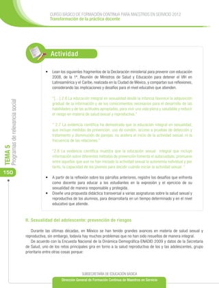 CURSO BÁSICO DE FORMACIÓN CONTINUA PARA MAESTROS EN SERVICIO 2012
                                                    Transformación de la práctica docente




                                                     Actividad

                                                  •	 	 ean los siguientes fragmentos de la Declaración ministerial para prevenir con educación
                                                     L
                                                     2008, de la 1ª. Reunión de Ministros de Salud y Educación para detener el VIH en
                                                     Latinoamérica y el Caribe, realizada en la Ciudad de México, y compartan sus reflexiones,
                                                     considerando las implicaciones y desafíos para el nivel educativo que atienden.

                                                      “[…] 2.6 La educación integral en sexualidad desde la infancia favorece la adquisición
     Programas de relevancia social




                                                      gradual de la información y de los conocimientos necesarios para el desarrollo de las
                                                      habilidades y de las actitudes apropiadas, para vivir una vida plena y saludable y reducir
                                                      el riesgo en materia de salud sexual y reproductiva.”

                                                      “ 2.7 La evidencia científica ha demostrado que la educación integral en sexualidad,
                                                      que incluye medidas de prevención, uso de condón, acceso a pruebas de detección y
                                                      tratamiento y disminución de parejas, no acelera el inicio de la actividad sexual, ni la
                                                      frecuencia de las relaciones.”
TEMA 5




                                                      “2.8 La evidencia científica muestra que la educación sexual integral que incluye
                                                      información sobre diferentes métodos de prevención fomenta el autocuidado, promueve
                                                      entre aquellos que aun no han iniciado la actividad sexual la autonomía individual y por
                                                      tanto, la capacidad de los jóvenes para decidir cuándo iniciar la actividad sexual. “
150
                                                  •	 A partir de la reflexión sobre los párrafos anteriores, registre los desafíos que enfrenta
                                                     como docente para educar a los estudiantes en la expresión y el ejercicio de su
                                                     sexualidad de manera responsable y protegida.
                                                  •	 Diseñe una propuesta didáctica transversal a varias asignaturas sobre la salud sexual y
                                                     reproductiva de los alumnos, para desarrollarla en un tiempo determinado y en el nivel
                                                     educativo que atiende.


                                      II. Sexualidad del adolescente: prevención de riesgos

                                          Durante las últimas décadas, en México se han tenido grandes avances en materia de salud sexual y
                                      reproductiva, sin embargo, todavía hay muchos problemas que no han sido resueltos de manera integral.
                                          De acuerdo con la Encuesta Nacional de la Dinámica Demográfica-ENADID 2009 y datos de la Secretaría
                                      de Salud, uno de los retos principales gira en torno a la salud reproductiva de los y las adolescentes, grupo
                                      prioritario entre otras cosas porque:




                                                                         SUBSECRETARÍA DE EDUCACIÓN BÁSICA
                                                            Dirección General de Formación Continua de Maestros en Servicio
 