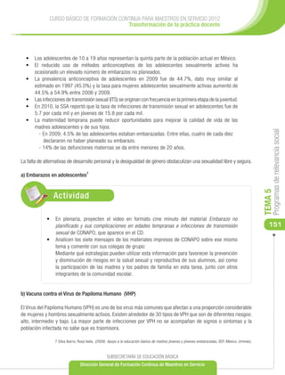 CURSO BÁSICO DE FORMACIÓN CONTINUA PARA MAESTROS EN SERVICIO 2012
                                           Transformación de la práctica docente




  •	 Los adolescentes de 10 a 19 años representan la quinta parte de la población actual en México.
  •	 El reducido uso de métodos anticonceptivos de los adolescentes sexualmente activos ha
     ocasionado un elevado número de embarazos no planeados.
  •	 La prevalencia anticonceptiva de adolescentes en 2009 fue de 44.7%, dato muy similar al
     estimado en 1997 (45.0%) y la tasa para mujeres adolescentes sexualmente activas aumentó de
     44.5% a 54.9% entre 2006 y 2009.
  •	 Las infecciones de transmisión sexual (ITS) se originan con frecuencia en la primera etapa de la juventud.
  •	 En 2010, la SSA reportó que la tasa de infecciones de transmisión sexual en adolescentes fue de
     5.7 por cada mil y en jóvenes de 15.8 por cada mil.
  •	 La maternidad temprana puede reducir oportunidades para mejorar la calidad de vida de las
     madres adolescentes y de sus hijos.




                                                                                                                                                      Programas de relevancia social
       - En 2009, 4.5% de las adolescentes estaban embarazadas. Entre ellas, cuatro de cada diez
          declararon no haber planeado su embarazo.
       - 14% de las defunciones maternas se da entre menores de 20 años.

La falta de alternativas de desarrollo personal y la desigualdad de género obstaculizan una sexualidad libre y segura.

a) Embarazos en adolescentes7




                                                                                                                                                 TEMA 5
                Actividad

             •	 	 n plenaria, proyecten el video en formato cine minuto del material Embarazo no
                E
                planificado y sus complicaciones en edades tempranas e infecciones de transmisión                                                   151
                sexual de CONAPO, que aparece en el CD.
             •	 	 nalicen los siete mensajes de los materiales impresos de CONAPO sobre ese mismo
                A
                tema y comente con sus colegas de grupo:
                Mediante qué estrategias pueden utilizar esta información para favorecer la prevención
                y disminución de riesgos en la salud sexual y reproductiva de sus alumnos, así como
                la participación de las madres y los padres de familia en esta tarea, junto con otros
                integrantes de la comunidad escolar.


b) Vacuna contra el Virus de Papiloma Humano (VHP)

El Virus del Papiloma Humano (VPH) es uno de los virus más comunes que afectan a una proporción considerable
de mujeres y hombres sexualmente activos. Existen alrededor de 30 tipos de VPH que son de diferentes riesgos:
alto, intermedio y bajo. La mayor parte de infecciones por VPH no se acompañan de signos o síntomas y la
población infectada no sabe que es trasmisora.

                 7 Silva Ibarra, Rosa Isela, (2009) Apoyo a la educación básica de madres jóvenes y jóvenes embarazadas, SEP, México, (mimeo).


                                                 SUBSECRETARÍA DE EDUCACIÓN BÁSICA
                                Dirección General de Formación Continua de Maestros en Servicio
 