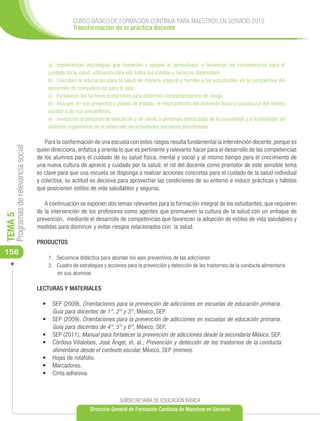 CURSO BÁSICO DE FORMACIÓN CONTINUA PARA MAESTROS EN SERVICIO 2012
                                                      Transformación de la práctica docente




                                           a)	 Implementan estrategias que fomentan y apoyan el aprendizaje, y favorecen las competencias para el
                                           cuidado de la salud, utilizando para ello todos los medios y recursos disponibles.
                                           b)	 Conciben la educación para la salud de manera integral y forman a los estudiantes en la perspectiva del
                                           desarrollo de competencias para la vida.
                                           c)	 Fortalecen los factores protectores para disminuir comportamientos de riesgo.
                                           d)	 Incluyen en sus proyectos y planes de trabajo, el mejoramiento del ambiente físico y psicosocial del ámbito
                                           escolar y de sus alrededores.
                                           e)	 Involucran al personal de educación y de salud, a personas destacadas de la comunidad y a autoridades de
                                           distintos organismos en el desarrollo de actividades escolares planificadas.

                                         Para la conformación de una escuela con estos rasgos resulta fundamental la intervención docente, porque es
     Programas de relevancia social




                                      quien direcciona, enfatiza y orienta lo que es pertinente y relevante hacer para el desarrollo de las competencias
                                      de los alumnos para el cuidado de su salud física, mental y social y al mismo tiempo para el crecimiento de
                                      una nueva cultura de aprecio y cuidado por la salud; el rol del docente como promotor de este sensible tema
                                      es clave para que una escuela se disponga a realizar acciones concretas para el cuidado de la salud individual
                                      y colectiva, su actitud es decisiva para aprovechar las condiciones de su entorno e inducir prácticas y hábitos
                                      que posicionen estilos de vida saludables y seguros.

                                         A continuación se exponen dos temas relevantes para la formación integral de los estudiantes, que requieren
                                      de la intervención de los profesores como agentes que promueven la cultura de la salud con un enfoque de
TEMA 5




                                      prevención, mediante el desarrollo de competencias que favorecen la adopción de estilos de vida saludables y
                                      medidas para disminuir y evitar riesgos relacionados con la salud.

                                      PRODUCTOS
156
                                           1.	 Secuencia didáctica para abordar los ejes preventivos de las adicciones
                                           2.	 Cuadro de estrategias y acciones para la prevención y detección de los trastornos de la conducta alimentaria
                                               en sus alumnos

                                      LECTURAS Y MATERIALES

                                        •	 	SEP (2009), Orientaciones para la prevención de adicciones en escuelas de educación primaria.
                                            Guía para docentes de 1°, 2° y 3°, México, SEP.
                                        •	 	SEP (2009), Orientaciones para la prevención de adicciones en escuelas de educación primaria.
                                            Guía para docentes de 4°, 5° y 6°, México, SEP.
                                        •	 	SEP (2011), Manual para fortalecer la prevención de adicciones desde la secundaria México, SEP.
                                        •	 	 órdova Villalobos, José Ángel, et. al., Prevención y detección de los trastornos de la conducta
                                            C
                                            alimentaria desde el contexto escolar, México, SEP (mimeo).
                                        •	 	 ojas de rotafolio.
                                            H
                                        •	 	Marcadores.
                                        •	 	Cinta adhesiva.



                                                                            SUBSECRETARÍA DE EDUCACIÓN BÁSICA
                                                              Dirección General de Formación Continua de Maestros en Servicio
 