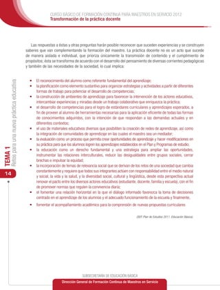 CURSO BÁSICO DE FORMACIÓN CONTINUA PARA MAESTROS EN SERVICIO 2012
                                                              Transformación de la práctica docente




                                                   Las respuestas a éstas y otras preguntas harán posible reconocer que suceden experiencias y se construyen
                                               saberes que van complementando la formación del maestro. La práctica docente no es un acto que sucede
                                               de manera aislada e individual, que prioriza únicamente la transmisión de contenido y el cumplimiento de
                                               propósitos; ésta se transforma de acuerdo con el desarrollo del pensamiento de diversas corrientes pedagógicas
                                               y también de las necesidades de la sociedad, lo cual implica:


                                                 •	 El reconocimiento del alumno como referente fundamental del aprendizaje;
     Retos para una nueva práctica educativa




                                                 •	 la planificación como elemento sustantivo para organizar estrategias y actividades a partir de diferentes
                                                    formas de trabajo para potenciar el desarrollo de competencias;
                                                 •	 la construcción de ambientes de aprendizaje para favorecer la intervención de los actores educativos,
                                                    intercambiar experiencias y miradas desde un trabajo colaborativo que enriquezca la práctica;
                                                 •	 el desarrollo de competencias para el logro de estándares curriculares y aprendizajes esperados, a
                                                    fin de proveer al alumno de herramientas necesarias para la aplicación eficiente de todas las formas
                                                    de conocimientos adquiridos, con la intención de que respondan a las demandas actuales y en
                                                    diferentes contextos;
                                                 •	 el uso de materiales educativos diversos que posibiliten la creación de redes de aprendizaje, así como
                                                    la integración de comunidades de aprendizaje en las cuales el maestro sea un mediador;
                                                 •	 la evaluación como un proceso que permita crear oportunidades de aprendizaje y hacer modificaciones en
                                                    su práctica para que los alumnos logren los aprendizajes establecidos en el Plan y Programas de estudio;
TEMA 1




                                                 •	 la educación como un derecho fundamental y una estrategia para ampliar las oportunidades,
                                                    instrumentar las relaciones interculturales, reducir las desigualdades entre grupos sociales, cerrar
                                                    brechas e impulsar la equidad;
                                                 •	 la incorporación de temas de relevancia social que se derivan de los retos de una sociedad que cambia
                                                    constantemente y requiere que todos sus integrantes actúen con responsabilidad entre el medio natural
 14                                                 y social, la vida y la salud, y la diversidad social, cultural y lingüística, desde esta perspectiva actual
                                                    renovar el pacto entre los diversos actores educativos (estudiante, docente, familia y escuela), con el fin
                                                    de promover normas que regulen la convivencia diaria;
                                                 •	 el fomentar una relación horizontal en la que el diálogo informado favorezca la toma de decisiones
                                                    centrado en el aprendizaje de los alumnos y el adecuado funcionamiento de la escuela y finalmente,
                                                 •	 fomentar el acompañamiento académico para la comprensión de nuevas propuestas curriculares

                                                                                                                        (SEP, Plan de Estudios 2011. Educación Básica).




                                                                                    SUBSECRETARÍA DE EDUCACIÓN BÁSICA
                                                                      Dirección General de Formación Continua de Maestros en Servicio
 