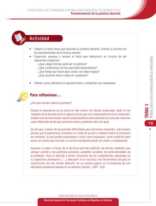 CURSO BÁSICO DE FORMACIÓN CONTINUA PARA MAESTROS EN SERVICIO 2012
                             Transformación de la práctica docente




 Actividad

 •	 Elabore un texto breve que describa su práctica docente. Oriente su escrito con
    los planteamientos de la lectura anterior.
 •	 Organicen equipos y revisen el texto que elaboraron en función de las




                                                                                                  Retos para una nueva práctica educativa
    siguientes preguntas:
      - ¿Qué rasgos forman parte de mi práctica?
      - ¿Qué condiciones me han permitido desarrollarlos?
      - ¿Qué tengo que hacer para contar con estos rasgos?
      - ¿Qué acciones llevo a cabo sin cuestionar?

 •	 	 tilicen como referencia el siguiente texto y compartan sus respuestas.
    U



  Para reflexionar…
  ¿Por qué escribir sobre la práctica?




                                                                                             TEMA 1
  Porque la experiencia no se cierra en ella misma; los efectos producidos, tanto en los
  maestros de la escuela como en algunos de los que nos comprometimos en su realización,
  señalan una transformación real de nuestra práctica como docentes (en concreto: hacemos
  cosas diferentes de las que hacíamos antes y podemos decir por qué).
                                                                                                 15
  De ahí que, a pesar de las grandes dificultades que estuvieron presentes, vale la pena
  pensar que la experiencia constituyó un modo de acción y reflexión sobre la formación
  de maestros, la que puede presentarse a otros como propuesta, como invitación para
  tomar en cuenta que transitar un camino semejante puede ser viable y enriquecedor.

  Expresar el saber a través de la escritura permite explicitar las teorías implícitas que
  otorgan sentido a las prácticas escolares, posibilita socializar las particularidades de
  la profesión, lleva al docente a tomar conciencia de las competencias adquiridas en
  su trayectoria profesional. […] descubrir en la escritura una herramienta útil para la
  construcción de una mirada diferente, de un camino seguro en la búsqueda de una
  identidad profesional basada en la reflexión (Cantón, 1997: 135)




                          SUBSECRETARÍA DE EDUCACIÓN BÁSICA
             Dirección General de Formación Continua de Maestros en Servicio
 