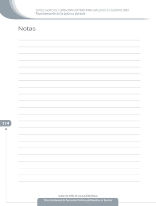 CURSO BÁSICO DE FORMACIÓN CONTINUA PARA MAESTROS EN SERVICIO 2012
              Transformación de la práctica docente



      Notas




174




                                SUBSECRETARÍA DE EDUCACIÓN BÁSICA
                   Dirección General de Formación Continua de Maestros en Servicio
 