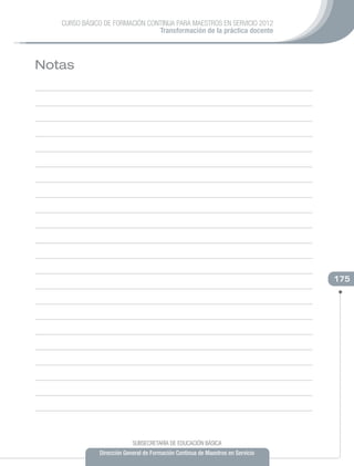 CURSO BÁSICO DE FORMACIÓN CONTINUA PARA MAESTROS EN SERVICIO 2012
                                Transformación de la práctica docente



Notas




                                                                                175




                           SUBSECRETARÍA DE EDUCACIÓN BÁSICA
              Dirección General de Formación Continua de Maestros en Servicio
 