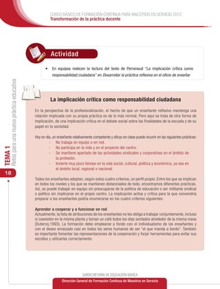 CURSO BÁSICO DE FORMACIÓN CONTINUA PARA MAESTROS EN SERVICIO 2012
                                                         Transformación de la práctica docente




                                                         Actividad

                                                      •	 En equipos realicen la lectura del texto de Perrenoud “La implicación crítica como
                                                          responsabilidad ciudadana” en Desarrollar la práctica reflexiva en el oficio de enseñar.
     Retos para una nueva práctica educativa




                                                         La implicación crítica como responsabilidad ciudadana
                                               En la perspectiva de la profesionalización, el hecho de que un enseñante reflexivo mantenga una
                                               relación implicada con su propia práctica es de lo más normal. Pero aquí se trata de otra forma de
                                               implicación, de una implicación crítica en el debate social sobre las finalidades de la escuela y de su
                                               papel en la sociedad.

                                               Hoy en día, un enseñante relativamente competente y eficaz en clase puede incurrir en las siguientes prácticas:
                                                        -	 No trabaja en equipo o en red.
                                                        -	 No participa en la vida y en el proyecto del centro.
TEMA 1




                                                        -	 Se mantiene apartado de las actividades sindicales y corporativas en el ámbito de
                                                             la profesión.
                                                        -	 Invierte muy poco tiempo en la vida social, cultural, política y económica, ya sea en
                                                             el ámbito local, regional o nacional.
 18
                                               Todos los enseñantes adoptan, según estos cuatro criterios, un perfil propio. Entre los que se implican
                                               en todos los niveles y los que se mantienen distanciados de todo, encontramos diferentes prácticas.
                                               Así, se puede trabajar en equipo sin preocuparse de la política de educación o ser militante sindical
                                               o político sin implicarse en el propio centro. La implicación activa y crítica para la que convendría
                                               preparar a los enseñantes podría enumerarse en los cuatro criterios siguientes:

                                               Aprender a cooperar y a funcionar en red
                                               Actualmente, la lista de atribuciones de los enseñantes no les obliga a trabajar conjuntamente, incluso
                                               si coexisten en la misma planta y toman un café todos los días sentados alrededor de la misma mesa
                                               (Dutercq,1993). La formación debe emplearse a fondo con el individualismo de los enseñantes y
                                               con el deseo enraizado casi en todos los seres humanos de ser “el que manda a bordo”. También
                                               es importante fomentar las representaciones de la cooperación y forjar herramientas para evitar sus
                                               escollos y utilizarlas correctamente.




                                                                               SUBSECRETARÍA DE EDUCACIÓN BÁSICA
                                                                 Dirección General de Formación Continua de Maestros en Servicio
 