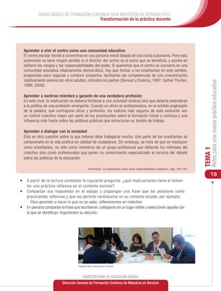 CURSO BÁSICO DE FORMACIÓN CONTINUA PARA MAESTROS EN SERVICIO 2012
                                        Transformación de la práctica docente




  Aprender a vivir el centro como una comunidad educativa
  El centro escolar tiende a convertirse en una persona moral dotada de una cierta autonomía. Pero esta
  autonomía no tiene ningún sentido si el director del centro es el único que se beneficia, y asume en
  solitario los riesgos y las responsabilidades del poder. Si queremos que el centro se convierta en una
  comunidad educativa relativamente democrática, hay que formar a los enseñantes en este sentido,
  prepararles para negociar y conducir proyectos, facilitarles las competencias de una concentración
  relativamente serena con otros adultos, incluidos los padres (Derouet y Dutercq, 1997; Gather Thurles,




                                                                                                                                         Retos para una nueva práctica educativa
  1998, 2000).

  Aprender a sentirse miembro y garante de una verdadera profesión
  En este nivel, la implicación no debería limitarse a una actividad sindical sino que debería extenderse
  a la política de una profesión emergente. Cuando un oficio se profesionaliza, en el sentido anglosajón
  de la palabra, que contrapone oficio y profesión, los indicios más seguros de esta evolución son
  un control colectivo mayor por parte de los practicantes sobre la formación inicial y continua y una
  influencia más fuerte sobre las políticas públicas que estructuran su ámbito de trabajo.

  Aprender a dialogar con la sociedad
  Ésta es otra cuestión sobre la que todavía debe trabajarse mucho. Una parte de los enseñantes se
  compromete en la vida política en calidad de ciudadanos. Sin embargo, se trata de que se impliquen
  como enseñantes, no sólo como miembros de un grupo profesional que defiende los intereses del




                                                                                                                                    TEMA 1
  colectivo sino como profesionales que ponen su conocimiento especializado al servicio del debate
  sobre las políticas de la educación.

                                                Perrenoud, “La implicación crítica como responsabilidad ciudadana”, pág. 194-195.
                                                                                                                                        19
•	 A partir de la lectura contesten la siguiente pregunta: ¿qué implicaciones tiene el fomen-
   tar una práctica reflexiva en el contexto escolar?
•	 Compartan sus respuestas en el equipo y propongan una frase que los posicione como
   practicantes reflexivos y que les permita reconocerse en su contexto escolar, por ejemplo:
      Para aprender a hacer lo que no se sabe, reflexionemos en colectivo.
•	 En plenaria compartan la frase que escribieron, colóquenla en un lugar visible y seleccionen aquella con
   la que se identifican. Argumenten su elección.




                                     Fotografía: María Teresa Vázquez Contreras



                                          SUBSECRETARÍA DE EDUCACIÓN BÁSICA
                           Dirección General de Formación Continua de Maestros en Servicio
 