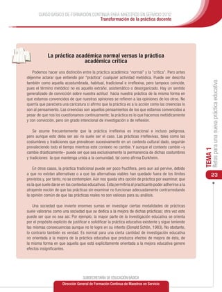CURSO BÁSICO DE FORMACIÓN CONTINUA PARA MAESTROS EN SERVICIO 2012
                                    Transformación de la práctica docente




		
             La práctica académica normal versus la práctica
                            académica crítica
   Podemos hacer una distinción entre la práctica académica “normal” y la “crítica”. Pero antes
déjenme aclarar que entiendo por “práctica” cualquier actividad metódica. Puede ser descrita




                                                                                                               Retos para una nueva práctica educativa
también como aquella acostumbrada, habitual, tradicional e irreflexiva, pero tampoco coincide,
pues el término metódico no es aquello extraño, asistemático o desorganizado. Hay un sentido
generalizado de convicción sobre nuestra actitud hacia nuestra práctica de la misma forma en
que estamos convencidos de que nuestras opiniones se refieren a las opiniones de los otros. No
querría que pareciera una caricatura si afirmo que la práctica es a la acción como las creencias lo
son al pensamiento. Las creencias son aquellos pensamientos de los que estamos convencidos a
pesar de que nos los cuestionamos continuamente; la práctica es lo que hacemos metódicamente
y con convicción, pero sin grado intencional de investigación o de reflexión.

    Se asume frecuentemente que la práctica irreflexiva es irracional e incluso peligrosa,
pero aunque esto deba ser así no suele ser el caso. Las prácticas irreflexivas, tales como las
costumbres y tradiciones que prevalecen sucesivamente en un contexto cultural dado, seguirán
prevaleciendo todo el tiempo mientras este contexto no cambie. Y aunque el contexto cambie –y




                                                                                                          TEMA 1
cambie drásticamente– puede ser que sea exclusivamente la permanencia de dichas costumbres
y tradiciones la que mantenga unida a la comunidad, tal como afirma Durkheim.

    En otros casos, la práctica tradicional puede ser poco fructífera, pero aun así pervive, debido
a que no existan alternativas o a que las alternativas viables han quedado fuera de los límites               23
previstos y, por tanto, no se contemplen. Aún nos queda otra opción de práctica por examinar, que
es la que suele darse en los contextos educativos. Ésta permitiría al practicante poder adherirse a la
atrayente noción de que las prácticas sin examinar no funcionan adecuadamente contrarrestando
la opinión común de que las prácticas reales no son valiosas para su análisis.

    Una sociedad que invierte enormes sumas en investigar ciertas modalidades de prácticas
suele valorarse como una sociedad que se dedica a la mejora de dichas prácticas; otra vez esto
puede ser que no sea así. Por ejemplo, la mayor parte de la investigación educativa se orienta
por el propósito explícito de justificar o solidificar la práctica educativa existente y sigue teniendo
las mismas consecuencias aunque no lo logre en su intento (Donald Schön, 1983). No obstante,
lo contrario también es verdad. Es normal para una cierta cantidad de investigación educativa
no orientada a la mejora de la práctica educativa que produzca efectos de mejora de ésta, de
la misma forma en que aquella que está explícitamente orientada a la mejora educativa genere
efectos insignificantes.




                                    SUBSECRETARÍA DE EDUCACIÓN BÁSICA
                       Dirección General de Formación Continua de Maestros en Servicio
 