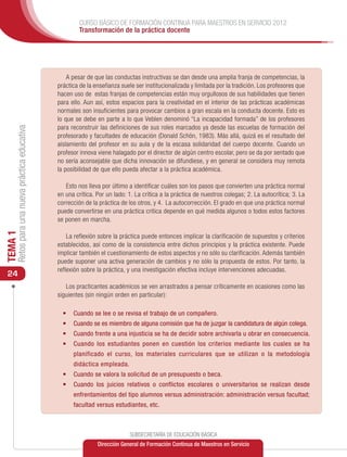 CURSO BÁSICO DE FORMACIÓN CONTINUA PARA MAESTROS EN SERVICIO 2012
                                                       Transformación de la práctica docente




                                                   A pesar de que las conductas instructivas se dan desde una amplia franja de competencias, la
                                               práctica de la enseñanza suele ser institucionalizada y limitada por la tradición. Los profesores que
                                               hacen uso de estas franjas de competencias están muy orgullosos de sus habilidades que tienen
                                               para ello. Aun así, estos espacios para la creatividad en el interior de las prácticas académicas
                                               normales son insuficientes para provocar cambios a gran escala en la conducta docente. Esto es
                                               lo que se debe en parte a lo que Veblen denominó “La incapacidad formada” de los profesores
                                               para reconstruir las definiciones de sus roles marcados ya desde las escuelas de formación del
     Retos para una nueva práctica educativa




                                               profesorado y facultades de educación (Donald Schön, 1983). Más allá, quizá es el resultado del
                                               aislamiento del profesor en su aula y de la escasa solidaridad del cuerpo docente. Cuando un
                                               profesor innova viene halagado por el director de algún centro escolar, pero se da por sentado que
                                               no sería aconsejable que dicha innovación se difundiese, y en general se considera muy remota
                                               la posibilidad de que ello pueda afectar a la práctica académica.

                                                  Esto nos lleva por último a identificar cuáles son los pasos que convierten una práctica normal
                                               en una crítica. Por un lado: 1. La crítica a la práctica de nuestros colegas; 2. La autocrítica; 3. La
                                               corrección de la práctica de los otros, y 4. La autocorrección. El grado en que una práctica normal
                                               puede convertirse en una práctica crítica depende en qué medida algunos o todos estos factores
                                               se ponen en marcha.
TEMA 1




                                                   La reflexión sobre la práctica puede entonces implicar la clarificación de supuestos y criterios
                                               establecidos, así como de la consistencia entre dichos principios y la práctica existente. Puede
                                               implicar también el cuestionamiento de estos aspectos y no sólo su clarificación. Además también
                                               puede suponer una activa generación de cambios y no sólo la propuesta de estos. Por tanto, la
                                               reflexión sobre la práctica, y una investigación efectiva incluye intervenciones adecuadas.
 24
                                                  Los practicantes académicos se ven arrastrados a pensar críticamente en ocasiones como las
                                               siguientes (sin ningún orden en particular):

                                                 •	 Cuando se lee o se revisa el trabajo de un compañero.
                                                 •	 Cuando se es miembro de alguna comisión que ha de juzgar la candidatura de algún colega.
                                                 •	 Cuando frente a una injusticia se ha de decidir sobre archivarla u obrar en consecuencia.
                                                 •	 Cuando los estudiantes ponen en cuestión los criterios mediante los cuales se ha
                                                     planificado el curso, los materiales curriculares que se utilizan o la metodología
                                                     didáctica empleada.
                                                 •	 Cuando se valora la solicitud de un presupuesto o beca.
                                                 •	 Cuando los juicios relativos o conflictos escolares o universitarios se realizan desde
                                                     enfrentamientos del tipo alumnos versus administración: administración versus facultad;
                                                     facultad versus estudiantes, etc.



                                                                            SUBSECRETARÍA DE EDUCACIÓN BÁSICA
                                                               Dirección General de Formación Continua de Maestros en Servicio
 