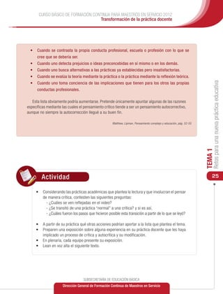 CURSO BÁSICO DE FORMACIÓN CONTINUA PARA MAESTROS EN SERVICIO 2012
                                    Transformación de la práctica docente




  •	 Cuando se contrasta la propia conducta profesional, escuela o profesión con lo que se
      cree que se debería ser.
  •	 Cuando uno detecta prejuicios o ideas preconcebidas en sí mismo o en los demás.
  •	 Cuando uno busca alternativas a las prácticas ya establecidas pero insatisfactorias.
  •	 Cuando se evalúa la teoría mediante la práctica o la práctica mediante la reflexión teórica.




                                                                                                                           Retos para una nueva práctica educativa
  •	 Cuando uno toma conciencia de las implicaciones que tienen para los otros las propias
      conductas profesionales.

   Esta lista obviamente podría aumentarse. Pretende únicamente apuntar algunas de las razones
específicas mediante las cuales el pensamiento crítico tiende a ser un pensamiento autocorrectivo,
aunque no siempre la autocorrección llegué a su buen fin.

                                                      Matthew, Lipman, Pensamiento complejo y educación, pág. 52-55




                                                                                                                      TEMA 1
         Actividad                                                                                                        25

     •	 	Considerando las prácticas académicas que plantea la lectura y que involucran el pensar
         de manera crítica, contesten las siguientes preguntas:
           - ¿Cuáles se ven reflejadas en el video?
           - ¿Se transitó de una práctica “normal” a una crítica? y si es así,
           - ¿Cuáles fueron los pasos que hicieron posible esta transición a partir de lo que se leyó?

     •	 A partir de su práctica qué otras acciones podrían aportar a la lista que plantea el tema.
     •	 	 reparen una exposición sobre alguna experiencia en su práctica docente que les haya
        P
        implicado un proceso de crítica y autocrítica y su modificación.
     •	 	 n plenaria, cada equipo presente su exposición.
        E
     •	 	 ean en voz alta el siguiente texto.
        L




                                   SUBSECRETARÍA DE EDUCACIÓN BÁSICA
                      Dirección General de Formación Continua de Maestros en Servicio
 