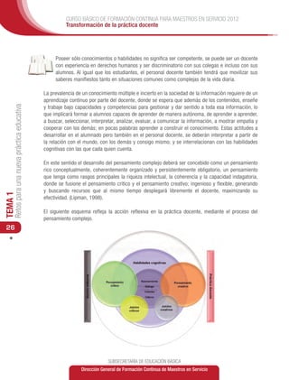 CURSO BÁSICO DE FORMACIÓN CONTINUA PARA MAESTROS EN SERVICIO 2012
                                                         Transformación de la práctica docente




                                                    Poseer sólo conocimientos o habilidades no significa ser competente, se puede ser un docente
                                                    con experiencia en derechos humanos y ser discriminatorio con sus colegas e incluso con sus
                                                    alumnos. Al igual que los estudiantes, el personal docente también tendrá que movilizar sus
                                                    saberes manifiestos tanto en situaciones comunes como complejas de la vida diaria.

                                               La prevalencia de un conocimiento múltiple e incierto en la sociedad de la información requiere de un
                                               aprendizaje continuo por parte del docente, donde se espera que además de los contenidos, enseñe
     Retos para una nueva práctica educativa




                                               y trabaje bajo capacidades y competencias para gestionar y dar sentido a toda esa información, lo
                                               que implicará formar a alumnos capaces de aprender de manera autónoma, de aprender a aprender,
                                               a buscar, seleccionar, interpretar, analizar, evaluar, a comunicar la información, a mostrar empatía y
                                               cooperar con los demás; en pocas palabras aprender a construir el conocimiento. Estas actitudes a
                                               desarrollar en el alumnado pero también en el personal docente, se deberán interpretar a partir de
                                               la relación con el mundo, con los demás y consigo mismo; y se interrelacionan con las habilidades
                                               cognitivas con las que cada quien cuenta.

                                               En este sentido el desarrollo del pensamiento complejo deberá ser concebido como un pensamiento
                                               rico conceptualmente, coherentemente organizado y persistentemente obligatorio, un pensamiento
                                               que tenga como rasgos principales la riqueza intelectual, la coherencia y la capacidad indagatoria,
                                               donde se fusione el pensamiento crítico y el pensamiento creativo; ingenioso y flexible, generando
                                               y buscando recursos que al mismo tiempo desplegará libremente el docente, maximizando su
TEMA 1




                                               efectividad. (Lipman, 1998).

                                               El siguiente esquema refleja la acción reflexiva en la práctica docente, mediante el proceso del
                                               pensamiento complejo.
 26




                                                                             SUBSECRETARÍA DE EDUCACIÓN BÁSICA
                                                                Dirección General de Formación Continua de Maestros en Servicio
 