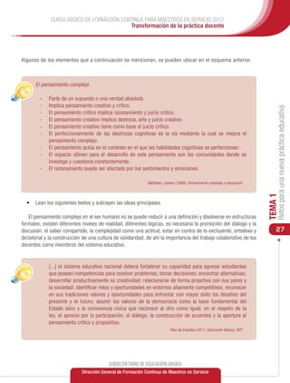 CURSO BÁSICO DE FORMACIÓN CONTINUA PARA MAESTROS EN SERVICIO 2012
                                           Transformación de la práctica docente




Algunos de los elementos que a continuación se mencionan, se pueden ubicar en el esquema anterior.



  •	 El pensamiento complejo

        -	 Parte de un supuesto o una verdad absoluta.
        -	 Implica pensamiento creativo y crítico.




                                                                                                                              Retos para una nueva práctica educativa
        -	 El pensamiento crítico implica razonamiento y juicio crítico.
        -	 El pensamiento creativo implica destreza, arte y juicio creativo.
        -	 El pensamiento creativo tiene como base el juicio crítico.
        -	 El perfeccionamiento de las destrezas cognitivas es la vía mediante la cual se mejora el
           pensamiento complejo.
        -	 El pensamiento actúa en el contexto en el que las habilidades cognitivas se perfeccionan.
        -	 El espacio idóneo para el desarrollo de este pensamiento son las comunidades donde se
           investiga y cuestiona constantemente.
        -	 El razonamiento puede ser afectado por los sentimientos y emociones.

                                                             Matthew, Lipman (1988), Pensamiento complejo y educación




                                                                                                                         TEMA 1
  •	 Lean los siguientes textos y subrayen las ideas principales.

    El pensamiento complejo en el ser humano no se puede reducir a una definición y disolverse en estructuras
formales; existen diferentes niveles de realidad, diferentes lógicas, es necesaria la promoción del diálogo y la
discusión: el saber compartido, la complejidad como una actitud, estar en contra de lo excluyente, ortodoxo y                27
dictatorial y la construcción de una cultura de solidaridad, de ahí la importancia del trabajo colaborativo de los
docentes como miembros del sistema educativo.


        	    [...] el sistema educativo nacional deberá fortalecer su capacidad para egresar estudiantes
             que posean competencias para resolver problemas; tomar decisiones; encontrar alternativas;
             desarrollar productivamente su creatividad; relacionarse de forma proactiva con sus pares y
             la sociedad; identificar retos y oportunidades en entornos altamente competitivos; reconocer
             en sus tradiciones valores y oportunidades para enfrentar con mayor éxito los desafíos del
             presente y el futuro; asumir los valores de la democracia como la base fundamental del
             Estado laico y la convivencia cívica que reconoce al otro como igual; en el respeto de la
             ley; el aprecio por la participación, el diálogo, la construcción de acuerdos y la apertura al
             pensamiento crítico y propositivo.
                                                                          Plan de Estudios 2011, Educación Básica, SEP




                                          SUBSECRETARÍA DE EDUCACIÓN BÁSICA
                             Dirección General de Formación Continua de Maestros en Servicio
 