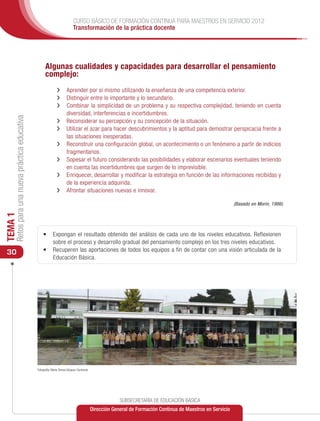 CURSO BÁSICO DE FORMACIÓN CONTINUA PARA MAESTROS EN SERVICIO 2012
                                                                            Transformación de la práctica docente




                                                     Algunas cualidades y capacidades para desarrollar el pensamiento
                                                     complejo:
                                                               ›› 	 prender por sí mismo utilizando la enseñanza de una competencia exterior.
                                                                  A
                                                               ›› 	 istinguir entre lo importante y lo secundario.
                                                                  D
                                                               ›› 	 ombinar la simplicidad de un problema y su respectiva complejidad, teniendo en cuenta
                                                                  C
                                                                  diversidad, interferencias e incertidumbres.
     Retos para una nueva práctica educativa




                                                               ›› 	 econsiderar su percepción y su concepción de la situación.
                                                                  R
                                                               ›› 	 tilizar el azar para hacer descubrimientos y la aptitud para demostrar perspicacia frente a
                                                                  U
                                                                  las situaciones inesperadas.
                                                               ›› 	 econstruir una configuración global, un acontecimiento o un fenómeno a partir de indicios
                                                                  R
                                                                  fragmentarios.
                                                               ›› 	 opesar el futuro considerando las posibilidades y elaborar escenarios eventuales teniendo
                                                                  S
                                                                  en cuenta las incertidumbres que surgen de lo imprevisible.
                                                               ›› 	 nriquecer, desarrollar y modificar la estrategia en función de las informaciones recibidas y
                                                                  E
                                                                  de la experiencia adquirida.
                                                               ›› 	 frontar situaciones nuevas e innovar.
                                                                  A

                                                                                                                                                              (Basado en Morin, 1986)
TEMA 1




                                                   •	 	 xpongan el resultado obtenido del análisis de cada uno de los niveles educativos. Reflexionen
                                                      E
                                                      sobre el proceso y desarrollo gradual del pensamiento complejo en los tres niveles educativos.
 30                                                •	 	 ecuperen las aportaciones de todos los equipos a fin de contar con una visión articulada de la
                                                      R
                                                      Educación Básica.




                                               Fotografía: María Teresa Vázquez Contreras




                                                                                                         SUBSECRETARÍA DE EDUCACIÓN BÁSICA
                                                                                            Dirección General de Formación Continua de Maestros en Servicio
 