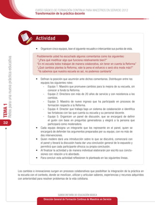 CURSO BÁSICO DE FORMACIÓN CONTINUA PARA MAESTROS EN SERVICIO 2012
                                                              Transformación de la práctica docente




                                                              Actividad

                                                              •	 Organicen cinco equipos, lean el siguiente recuadro e intercambie sus puntos de vista.

                                                               Posiblemente usted ha escuchado algunos comentarios como los siguientes:
     Retos para una nueva práctica educativa




                                                                “¿Para qué modificar algo que funciona relativamente bien?”
                                                               “En mi escuela todos trabajan de manera colaborativa, sin tener en cuenta la Reforma”
                                                               “¿Qué cambios plantea la Reforma, vale la pena el esfuerzo o será otra moda más?”
                                                                “Ya sabemos que nuestra escuela es así, no podemos cambiarla”

                                                              •	 	 efinan la posición que asumirán ante dichos comentarios. Distribuyan entre los
                                                                 D
                                                                 equipos los siguientes roles:
                                                                   -	 Equipo 1: Maestro que promueve cambios para la mejora de su escuela, sin
                                                                        conocer a fondo la Reforma.
                                                                   -	 Equipo 2: Directora con más de 20 años de servicio y con resistencia a los
                                                                        cambios.
                                                                   -	 Equipo 3: Maestra de nuevo ingreso que ha participado en procesos de
TEMA 1




                                                                        formación respecto a la Reforma.
                                                                   -	 Equipo 4: Director que trabaja bajo un sistema de colaboración e identifica
                                                                        las fortalezas con las que cuenta su escuela y su personal docente.
                                                                   -	 Equipo 5: Organicen un panel de discusión, que se encargará de definir
                                                                        el guión con base en preguntas generadoras y elegirá a la persona que
 32                                                                     participará como moderadora.
                                                              •	 Cada equipo designa un integrante que los represente en el panel, quien se
                                                                 encargará de defender los argumentos preparados por su equipo, con no más de
                                                                 dos intervenciones.
                                                              •	 Quien modere dará una introducción sobre lo que se discutirá, comenzará con
                                                                 el panel y llevará la discusión hasta dar una conclusión general de lo expuesto y
                                                                 permitirá que cada participante ofrezca su propia conclusión.
                                                              •	 Al finalizar la actividad y de manera individual elaborarán por escrito sus conclu-
                                                                 siones con relación a lo abordado.
                                                              •	 Para concluir esta actividad reflexionen lo planteado en las siguientes líneas.



                                               Los cambios e innovaciones surgen en procesos colaborativos que posibilitan la integración de la práctica en
                                               la escuela con el contexto, donde se movilizan, utilizan y articulan saberes, experiencias y recursos adquiridos
                                               con anterioridad para resolver problemas de la vida cotidiana.




                                                                                  SUBSECRETARÍA DE EDUCACIÓN BÁSICA
                                                                     Dirección General de Formación Continua de Maestros en Servicio
 