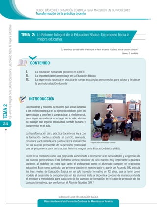 CURSO BÁSICO DE FORMACIÓN CONTINUA PARA MAESTROS EN SERVICIO 2012
                                                                                                         Transformación de la práctica docente
         La Reforma Integral de la Educación Básica: Un proceso hacia la mejora educativa




                                                                                            TEMA 2: La Reforma Integral de la Educación Básica: Un proceso hacia la
                                                                                                    mejora educativa

                                                                                                                                   “La enseñanza que deja huella no es la que se hace de cabeza a cabeza, sino de corazón a corazón“
                                                                                                                                                                                                               Howard G. Hendricks



                                                                                                   CONTENIDO

                                                                                               I.	      La educación humanista presente en la RIEB
                                                                                               II.	     La importancia del aprendizaje en la Educación Básica
                                                                                               III.	    La experiencia y puesta en práctica de nuevas estrategias como medios para valorar y fortalecer
                                                                                                        la profesionalización docente




                                                                                                  INTRODUCCIÓN
TEMA 2




                                                                                               Las maestras y maestros de nuestro país están llamados
                                                                                               a ser profesionales que en su ejercicio cotidiano guíen los
                                                                                               aprendizajes y enseñen lo que practican a nivel personal,
                                                                                               para seguir aprendiendo a lo largo de la vida, además
                                                                                               de trabajar con ingenio, creatividad, sentido humano y
 34                                                                                            compromiso en el aula.

                                                                                               La transformación de la práctica docente se logra con
                                                                                               la formación continua abierta al cambio, renovada,
                                                                                               dinámica y actualizada para que favorezca al desarrollo   Fotografía: María Teresa Vázquez Contreras
                                                                                               de las nuevas propuestas de superación profesional
                                                                                               que se proponen a partir de la actual Reforma Integral de la Educación Básica (RIEB).

                                                                                               La RIEB se consolida como una propuesta encaminada a responder a las necesidades y exigencias de
                                                                                               las nuevas generaciones. Esta Reforma viene a movilizar de una manera muy importante la práctica
                                                                                               docente, al redefinir los roles que tanto el profesorado como el alumnado cumplen en el proceso
                                                                                               educativo. Este nuevo currículo, por primera ocasión en nuestro país y a partir del Acuerdo 592 articula
                                                                                               los tres niveles de Educación Básica en un solo trayecto formativo de 12 años, que al tener como
                                                                                               modelo el desarrollo de competencias en los alumnos insta al docente a conocer de manera profunda
                                                                                               el enfoque y metodología para cada uno de los campos de formación, en el caso de prescolar de los
                                                                                               campos formativos, que conforman el Plan de Estudios 2011.



                                                                                                                                 SUBSECRETARÍA DE EDUCACIÓN BÁSICA
                                                                                                                  Dirección General de Formación Continua de Maestros en Servicio
 