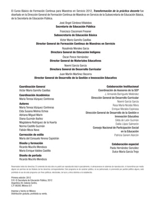 El Curso Básico de Formación Continua para Maestros en Servicio 2012, Transformación de la práctica docente fue
diseñado en la Dirección General de Formación Continua de Maestros en Servicio de la Subsecretaría de Educación Básica,
de la Secretaría de Educación Pública.
                                                            José Ángel Córdova Villalobos
                                                          Secretario de Educación Pública
                                                            Francisco Ciscomani Freaner
                                                        Subsecretario de Educación Básica
                                                    Víctor Mario Gamiño Casillas
                                Director General de Formación Continua de Maestros en Servicio
                                                            Rosalinda Morales Garza
                                                   Directora General de Educación Indígena
                                                            Óscar Ponce Hernández
                                                  Director General de Materiales Educativos
                                                              Noemí García García
                                                  Directora General de Desarrollo Curricular
                                                  Juan Martín Martínez Becerra
                              Director General de Desarrollo de la Gestión e Innovación Educativa


          Coordinación General                                                                                     Colaboración Institucional
          Víctor Mario Gamiño Casillas                                                                      Coordinación de Asesores de la SEP
          Coordinación Académica                                                                                 J. Armando Barriguete Meléndez
          María Teresa Vázquez Contreras                                                              Dirección General de Desarrollo Curricular
                                                                                                                              Noemí García García
          Autores		
                                                                                                                         Rosa María Nicolás Mora
          María Teresa Vázquez Contreras
                                                                                                                        Enrique Morales Espinosa
          Elda Susana Molina Ochoa
                                                                                                 Dirección General de Desarrollo de la Gestión e
          Adriana Miguel Marín
                                                                                                                           Innovación Educativa
          Diana Guzmán Ibañez
                                                                                                                            Gilda de León Guzmán
          Magdalena Rodríguez de la Huerta
                                                                                                                            Dalila López Salmerón
          Norma Castillo Guzmán
                                                                                                       Consejo Nacional de Participación Social
          Fabián Meza Nava
                                                                                                                                  en la Educación
          Corrección de estilo                                                                                            Patricia Ganem Alarcón
          María del Consuelo Yerena Capistrán
          Diseño y formación                                                                                                      Colaboración especial
          Ricardo Muciño Mendoza                                                                                                 Paola Hernández González
          Mario Enrique Valdes Castillo                                                                                            Dulce María García Trejo
          Diseño de portada
          Ricardo Muciño Mendoza

Reservados todos los derechos. El contenido de esta obra no podrá ser reproducido total ni parcialmente, ni almacenarse en sistemas de reproducción, ni transmitirse por medio
alguno sin permiso de los titulares de los derechos correspondientes. Este programa es de carácter público, no es patrocinado, ni promovido por partido político alguno, está
prohibido el uso de este programa con fines políticos, electorales, de lucro y otros distintos a lo establecido.

Primera edición: 2012
D.R. © Secretaría de Educación Pública, 2012
Argentina 28, Colonia Centro,
C.P. 06200, México D.F.

Impreso y hecho en México
Distribución gratuita, prohibida su venta.
 