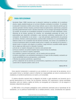 CURSO BÁSICO DE FORMACIÓN CONTINUA PARA MAESTROS EN SERVICIO 2012
                                                                                                        Transformación de la práctica docente
         La Reforma Integral de la Educación Básica: Un proceso hacia la mejora educativa




                                                                                                   PARA REFLEXIONAR
                                                                                                Hernández Rojas (1998) menciona que la educación tradicional es partidaria de la enseñanza
                                                                                                directa y rígida, predeterminada por un currículo inflexible y centrada en el profesor. En contraste,
                                                                                                la educación humanista se define como de tipo indirecto, pues en ella el docente permite que los
                                                                                                alumnos aprendan mientras impulsa y promueve todas las exploraciones, experiencias y proyectos
                                                                                                que éstos preferentemente inicien o decidan emprender a fin de conseguir aprendizajes vivenciales
                                                                                                con sentido. De acuerdo con el paradigma humanista, los alumnos son entes individuales, únicos,
                                                                                                diferentes de los demás; personas con iniciativa, con necesidades personales de crecer, con
                                                                                                potencialidad para desarrollar actividades y para solucionar problemas creativamente. (En su
                                                                                                concepción, los estudiantes no son seres) […] que sólo participan cognitivamente sino personas
                                                                                                con afectos, intereses y valores particulares, a quienes debe considerarse en su personalidad total.
                                                                                                Gobernar almas no es el propósito final del docente humanista, sino formar a los estudiantes en
                                                                                                la toma de decisiones dentro de ámbitos donde prime el respeto a los derechos de la persona, y
                                                                                                donde lo justo y lo injusto, como dogma, se cuestione. Luego entonces, es posible señalar algunos
                                                                                                de los rasgos que debe asumir el educador humanista:
                                                                                                a) Ha de ser un maestro interesado en el alumno como persona total.
                                                                                                b) Procura mantener una actitud receptiva hacia nuevas formas de enseñanza.
TEMA 2




                                                                                                c) Fomenta en su entorno el espíritu cooperativo.
                                                                                                d) Es auténtico y genuino como persona, y así se muestra ante sus alumnos.
                                                                                                e) Intenta comprender a sus estudiantes poniéndose en el lugar de ellos (empatía) y actuando con
                                                                                                mucha sensibilidad hacia sus percepciones y sentimientos.
                                                                                                f) Rechaza las posturas autoritarias y egocéntricas.
 38                                                                                             g) Pone a disposición de los alumnos sus conocimientos y experiencia, así como la certeza de que
                                                                                                cuando ellos lo requieran podrán contar con él.

                                                                                                                                                                                      (García, 2011:4)



                                                                                               Como derecho fundamental, la educación es una condición en la vida social de las personas, con el
                                                                                            cual pueden formar su identidad y ejercer la libertad con responsabilidad, así como la construcción de la
                                                                                            ciudadanía y el sentido de pertenencia a la nación y a la humanidad.

                                                                                               El sistema educativo nacional tiene la obligación de brindar a cada estudiante una formación que le
                                                                                            permita desenvolverse en el mundo. Son los docentes, directivos, ATP, supervisores y demás autoridades
                                                                                            educativas, junto con madres y padres de familia, los encargados de la educación, a fin de asegurar el
                                                                                            bienestar y desarrollo del alumnado.

                                                                                               La RIEB define a los principios pedagógicos como condiciones esenciales para el aprendizaje de los
                                                                                            estudiantes y en su potencial transformador de su realidad personal y social, considerando tres aspectos


                                                                                                                             SUBSECRETARÍA DE EDUCACIÓN BÁSICA
                                                                                                                Dirección General de Formación Continua de Maestros en Servicio
 