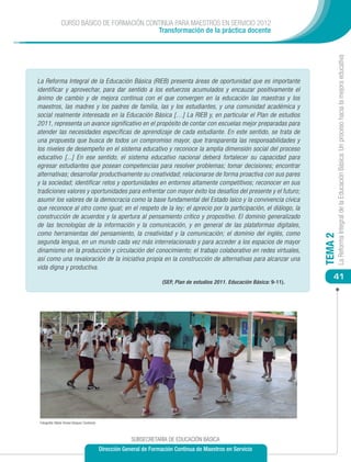 CURSO BÁSICO DE FORMACIÓN CONTINUA PARA MAESTROS EN SERVICIO 2012
                                             Transformación de la práctica docente




                                                                                                                                         La Reforma Integral de la Educación Básica: Un proceso hacia la mejora educativa
La Reforma Integral de la Educación Básica (RIEB) presenta áreas de oportunidad que es importante
identificar y aprovechar, para dar sentido a los esfuerzos acumulados y encauzar positivamente el
ánimo de cambio y de mejora continua con el que convergen en la educación las maestras y los
maestros, las madres y los padres de familia, las y los estudiantes, y una comunidad académica y
social realmente interesada en la Educación Básica […] La RIEB y, en particular el Plan de estudios
2011, representa un avance significativo en el propósito de contar con escuelas mejor preparadas para
atender las necesidades específicas de aprendizaje de cada estudiante. En este sentido, se trata de
una propuesta que busca de todos un compromiso mayor, que transparenta las responsabilidades y
los niveles de desempeño en el sistema educativo y reconoce la amplia dimensión social del proceso
educativo [...] En ese sentido, el sistema educativo nacional deberá fortalecer su capacidad para
egresar estudiantes que posean competencias para resolver problemas; tomar decisiones; encontrar
alternativas; desarrollar productivamente su creatividad; relacionarse de forma proactiva con sus pares
y la sociedad; identificar retos y oportunidades en entornos altamente competitivos; reconocer en sus
tradiciones valores y oportunidades para enfrentar con mayor éxito los desafíos del presente y el futuro;
asumir los valores de la democracia como la base fundamental del Estado laico y la convivencia cívica
que reconoce al otro como igual; en el respeto de la ley; el aprecio por la participación, el diálogo, la
construcción de acuerdos y la apertura al pensamiento crítico y propositivo. El dominio generalizado
de las tecnologías de la información y la comunicación, y en general de las plataformas digitales,
como herramientas del pensamiento, la creatividad y la comunicación; el dominio del inglés, como




                                                                                                                                TEMA 2
segunda lengua, en un mundo cada vez más interrelacionado y para acceder a los espacios de mayor
dinamismo en la producción y circulación del conocimiento; el trabajo colaborativo en redes virtuales,
así como una revaloración de la iniciativa propia en la construcción de alternativas para alcanzar una
vida digna y productiva.
                                                                                                                                    41
                                                                        (SEP, Plan de estudios 2011. Educación Básica: 9-11).




 Fotografía: María Teresa Vázquez Contreras



                                                           SUBSECRETARÍA DE EDUCACIÓN BÁSICA
                                              Dirección General de Formación Continua de Maestros en Servicio
 