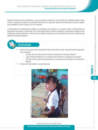 CURSO BÁSICO DE FORMACIÓN CONTINUA PARA MAESTROS EN SERVICIO 2012
                                           Transformación de la práctica docente




                                                                                                                             La Reforma Integral de la Educación Básica: Un proceso hacia la mejora educativa
trayecto formativo de los estudiantes, y que se propone contribuir a la formación del ciudadano democrático,
crítico y creativo que requiere la sociedad mexicana en el siglo XXI, desde las dimensiones nacional y global,
que consideran al ser humano y al ser universal.

La diversidad y el multilingüismo obligan a crear Marcos Curriculares y, con base en ellos, se desarrollan los
programas de estudio y se articulan con la diversidad social, cultural y lingüística, al tiempo que deben incluir
contenidos propios del acervo cultural de los pueblos originarios y de las experiencias de los migrantes que
atiende la Educación Básica.




                Actividad
             •	 A partir de los argumentos expresados hasta el momento y de las notas personales respondan
                a las preguntas:
                     -	 ¿Cuáles son las intenciones formativas actuales de la Educación Básica?
                     -	 ¿Qué cambios identifican en la evolución de los Planes y programas de estudio?
                     -	 ¿De qué manera usted está participando en el proceso de articulación de la Educación
                         Básica?
             •	 En plenaria intercambien sus apreciaciones.




                                                                                                                    TEMA 2
                                                                                                                        43
                                 Fotografía: María Teresa Vázquez Contreras




                                                                              SUBSECRETARÍA DE EDUCACIÓN BÁSICA
                             Dirección General de Formación Continua de Maestros en Servicio
 