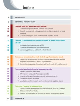 Índice

  5   PRESENTACIÓN


  6   ESTRUCTURA DEL CURSO BÁSICO

  9   Tema uno. Retos para una nueva práctica educativa
 13       I. 	 La reflexión de la práctica docente. Elementos para su revisión
 20       II.	 Desarrollo del pensamiento crítico y pensamiento complejo, e importancia del trabajo
              colaborativo
 31       III.	 La escuela como espacio para la transformación de la práctica docente
      	
 33   Tema dos. La Reforma Integral de la Educación Básica: Un proceso hacia la mejora
      educativa
 36       I.	 La educación humanista presente en la RIEB.
 40       II.	 La importancia del aprendizaje en la Educación Básica:
 55       III.	 Experiencia y prácticas que fortalecen la profesión docente



 61   Tema tres. La formación continua frente al reto de la profesionalización docente
 64       I.	 El aprendizaje permanente como competencia profesional a desarrollar en la escuela
 68       II.	 Perspectivas profesionales que ofrece el trayecto formativo
 75       III.	 Nuevas estrategias para la profesionalización y la transformación de la práctica docente


 81   Tema cuatro. La evaluación formativa. Evaluar para aprender
 85       I.	 El enfoque formativo de la evaluación
 87       II.	 Referentes para la evaluación: Aprendizajes esperados
 89       III.	 La Cartilla de Educación Básica. Instrumento de registro e información
 94       IV.	 La Evaluación Universal de docentes
103       V.	 La evaluación, condición necesaria para la transformación de la práctica docente


115   Tema cinco. Programas de Relevancia Social
118       I.	 Consejos Escolares de Participación Social. Segunda fase de instalación y operación
121       II.	 Relaciones Tutoras Personalizadas.
132       III.	 El docente como promotor de las competencias para una nueva cultura de la salud.


167   BIBLIOGRAFÍA
 