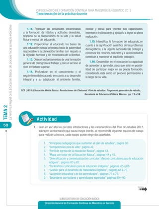 CURSO BÁSICO DE FORMACIÓN CONTINUA PARA MAESTROS EN SERVICIO 2012
                                                                                                         Transformación de la práctica docente
         La Reforma Integral de la Educación Básica: Un proceso hacia la mejora educativa




                                                                                                  1.11. Promover las actividades encaminadas           escolar y social para orientar sus capacidades,
                                                                                             a la formación de hábitos y actitudes deseables,          intereses e inclinaciones y ayudarlo a lograr su plena
                                                                                             respecto de la conservación de la vida y la salud         realización.
                                                                                             física y mental del educando.
                                                                                                                                                          1.15. Intensificar la formación del educando, en
                                                                                                 1.12. Proporcionar al educando las bases de           cuanto a la significación auténtica de los problemas
                                                                                             una educación sexual orientada hacia la paternidad        demográficos, a la urgente necesidad de proteger y
                                                                                             responsable y la planeación familiar, con respeto a
                                                                                                                                                       conservar los recursos naturales y a la necesidad de
                                                                                             la dignidad humana y sin menoscabo de la libertad.
                                                                                                                                                       contribuir a mantener el equilibrio ecológico.
                                                                                                 1.13. Ofrecer los fundamentos de una formación
                                                                                             general de preingreso al trabajo y para el acceso al          1.16. Desarrollar en el educando la capacidad
                                                                                             nivel inmediato superior.                                 de aprender a aprender, para que esté en posibi-
                                                                                                                                                       lidad de participar mejor en su propia formación,
                                                                                                 1.14. Profundizar en el conocimiento y el             considerada ésta como un proceso permanente a
                                                                                             seguimiento del educando en cuanto a su desarrollo        lo largo de su vida.
                                                                                             integral y a su adaptación al ambiente familiar,


                                                                                            SEP (1974) Educación Media Básica. Resoluciones de Chetumal. Plan de estudios. Programas generales de estudio,
                                                                                                                                                      Secretaría de Educación Pública, México: pp. 13 a 24.
TEMA 2




                                                                                                          Actividad
 50                                                                                                    •	 Lean en voz alta los párrafos introductorios y las características del Plan de estudios 2011,
                                                                                                            subrayen la información que causa mayor interés, se recomienda organizar equipos de trabajo
                                                                                                            para realizar la lectura, cada equipo puede elegir dos apartados.

                                                                                                                1.	   “Principios pedagógicos que sustentan el plan de estudios”, página 30.
                                                                                                                2.	   “Competencias para la vida“, página 42.
                                                                                                                3.	   “Perfil de egreso de la educación Básica“, página 43.
                                                                                                                4.	   “Mapa curricular de la Educación Básica”, páginas 44 y 45.
                                                                                                                5.	   “Diversificación y contextualización curricular: Marcos curriculares para la educación
                                                                                                                      indígena”, páginas 60 a 62.
                                                                                                                6.	   “Parámetros curriculares para la educación indígena”, páginas 65 a 68.
                                                                                                                7.	   “Gestión para el desarrollo de Habilidades Digitales”, páginas 68 a 70.
                                                                                                                8.	   “La gestión educativa y de los aprendizajes”, páginas 73 a 76.
                                                                                                                9.	   “Estándares curriculares y aprendizajes esperados” páginas 89 y 90.


                                                                                                                                                                                                        Continúa




                                                                                                                               SUBSECRETARÍA DE EDUCACIÓN BÁSICA
                                                                                                                 Dirección General de Formación Continua de Maestros en Servicio
 