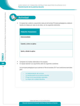 CURSO BÁSICO DE FORMACIÓN CONTINUA PARA MAESTROS EN SERVICIO 2012
                                                                                                Transformación de la práctica docente
         La Reforma Integral de la Educación Básica: Un proceso hacia la mejora educativa




                                                                                                Actividad

                                                                                            •	 En equipo lean, analicen y argumenten cada uno de los doce Principios pedagógicos y elaboren
                                                                                                 tarjetas de trabajo por cada uno de éstos, con los siguientes elementos:



                                                                                                   PRINCIPIO PEDAGÓGICO

                                                                                                   Intencionalidad:



                                                                                                   Cuándo y cómo se aplica:



                                                                                                   Quién y dónde lo aplica:
TEMA 2




                                                                                            •	 Compartan las tarjetas elaboradas en los equipos.
 54                                                                                         •	 En equipo expresen sus argumentos sobre las siguientes cuestiones:

                                                                                            	    Los principios pedagógicos que sustentan el Plan de estudios 2011 son condiciones esenciales
                                                                                                 para:

                                                                                                       -	   La implementación del currículo.
                                                                                                       -	   La transformación de la práctica docente.
                                                                                                       -	   El logro de los aprendizajes esperados.
                                                                                                       -	   La mejora de la calidad educativa.




                                                                                                                   SUBSECRETARÍA DE EDUCACIÓN BÁSICA
                                                                                                      Dirección General de Formación Continua de Maestros en Servicio
 
