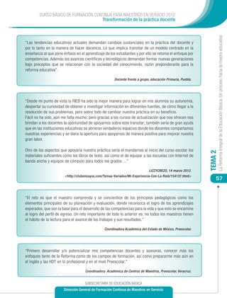 CURSO BÁSICO DE FORMACIÓN CONTINUA PARA MAESTROS EN SERVICIO 2012
                                     Transformación de la práctica docente




                                                                                                                      La Reforma Integral de la Educación Básica: Un proceso hacia la mejora educativa
“Las tendencias educativas actuales demandan cambios sustanciales en la práctica del docente y
por lo tanto en la manera de hacer docencia. Lo que implica transitar de un modelo centrado en la
enseñanza al que pone énfasis en el aprendizaje de los estudiantes y por ello se retoma el enfoque por
competencias. Además los avances científicos y tecnológicos demandan formar nuevas generaciones
bajo preceptos que se relacionan con la sociedad del conocimiento, razón preponderante para la
reforma educativa”.

                                                       Docente frente a grupo, educación Primaria, Puebla.




“Desde mi punto de vista la RIEB ha sido la mejor manera para lograr en mis alumnos su autonomía,
despertar su curiosidad de obtener e investigar información en diferentes fuentes, de cómo llegar a la
resolución de sus problemas, pero sobre todo de cambiar nuestra práctica en su beneficio.
Fácil no ha sido, aún me falta mucho; pero gracias a los cursos de actualización que nos ofrecen nos
brindan a los docentes la oportunidad de apoyarnos sobre este transitar; también sería de gran ayuda
que en las instituciones educativas se abrieran verdaderos espacios donde los docentes compartamos
nuestras experiencias y se diera la apertura para apoyarnos de manera positiva para mejorar nuestra
gran labor.

Otro de los aspectos que apoyaría nuestra práctica sería el mandarnos al inicio del curso escolar los




                                                                                                             TEMA 2
materiales suficientes como los libros de texto, así como el de equipar a las escuelas con Internet de
banda ancha y equipos de cómputo para todos los grados ...”

                                                                             LIZZYCREZO, 14 marzo 2012.
                        <http://clubensayos.com/Temas-Variados/Mi-Experiencia-Con-La-Rieb/154137.html>
                                                                                                                 57


“El reto es que el maestro comprenda y se concientice de los principios pedagógicos como los
elementos principales de su planeación y evaluación, donde reconozca el logro de los aprendizajes
esperados, que son la base para el desarrollo de las competencias para la vida y que esto se encamine
al logro del perfil de egreso. Un reto importante de todo lo anterior es: no todos los maestros tienen
el hábito de la lectura para el avance de los trabajos y sus resultados.”

                                                Coordinadora Académica del Estado de México, Preescolar.




“Primero desarrollar y/o potencializar mis competencias docentes y asesoras, conocer más los
enfoques tanto de la Reforma como de los campos de formación, así como prepararme más aún en
el inglés y las HDT en lo profesional y en el nivel Preescolar.”

                                    Coordinadora Académica de Centros de Maestros, Preescolar, Veracruz.


                                    SUBSECRETARÍA DE EDUCACIÓN BÁSICA
                       Dirección General de Formación Continua de Maestros en Servicio
 