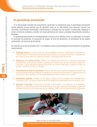 CURSO BÁSICO DE FORMACIÓN CONTINUA PARA MAESTROS EN SERVICIO 2012
                                                                                                Transformación de la práctica docente
     La formación continua frente al reto de la profesionalización docente




                                                                                El aprendizaje permanente
                                                                                 En la denominada sociedad del conocimiento, desarrollar la competencia para el aprendizaje permanente
                                                                             resulta esencial, porque permite que los docentes, tanto en su vida laboral como personal, cuenten con
                                                                             referentes, herramientas intelectuales, conocimientos y actitudes que les ayuden a comprender, adaptarse y
                                                                             actuar en diversos contextos y atender con mayor pertinencia los nuevos y variados requerimientos sociales y
                                                                             laborales.
                                                                                 El aprendizaje permanente es interdependiente y requiere de la reflexión crítica, la creatividad, la iniciativa,
                                                                             la resolución de problemas, la evaluación de riesgos, la toma de decisiones y la percepción de los propios
                                                                             sentimientos, así como los de los demás.

                                                                             De acuerdo con el Plan de Estudios 2011, la competencia para el aprendizaje permanente plantea los siguientes
                                                                             requerimientos:

                                                                               •	 Habilidad lectora. La lectura involucra dos actividades principales: Identificación de palabras o
                                                                                  “decodificación” y la Comprensión del significado del texto. Si no hay comprensión no hay lectura,
                                                                                  por lo que el lector debe ser capaz de entender y reflexionar sobre lo que lee.

                                                                               •	 Integrarse a la cultura escrita. Refiere a la habilidad para expresar e interpretar conceptos,
                                                                                  pensamientos, sentimientos, hechos y opiniones de forma oral y escrita (escuchar, hablar, leer
                                                                                  y escribir), y para interactuar lingüísticamente de una manera adecuada y creativa en todos los
TEMA 3




                                                                                  posibles contextos sociales y culturales.

                                                                               •	 Comunicarse en más de una lengua. Implica, además de las mismas competencias básicas de
                                                                                  la comunicación en lengua materna, la mediación y comprensión intercultural. El grado de dominio
                                                                                  depende de varios factores y de las capacidades de escuchar, hablar, leer y escribir.
 66
                                                                               •	 Habilidades digitales. Conlleva un uso seguro y crítico de las tecnologías de la sociedad de la
                                                                                  información (TSI) y, por tanto, el dominio de las tecnologías de la información y la comunicación (TIC).

                                                                               •	 Aprender a aprender. Competencia vinculada al aprendizaje, a la capacidad de emprender y
                                                                                  organizar un aprendizaje ya sea individualmente o en grupos, según las necesidades propias del
                                                                                  individuo, así como a ser conscientes de los métodos y determinar las oportunidades disponibles.




                                                                                       Fotografía: María Teresa Vázquez Contreras




                                                                                                                                    SUBSECRETARÍA DE EDUCACIÓN BÁSICA
                                                                                                              Dirección General de Formación Continua de Maestros en Servicio
 