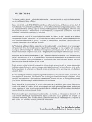 PRESENTACIÓN

Transformar la práctica docente y profesionalizar a las maestras y maestros en servicio, es uno de los desafíos actuales
que tiene la Educación Básica en México.

Para el inicio del ciclo escolar 2012-2013, la Dirección General de Formación Continua de Maestros en Servicio, diseñó el
Curso Básico de Formación Continua para Maestros en Servicio 2012, Transformación de la práctica docente, que entre
sus propósitos formativos, contribuye a que los docentes, directivos y asesores técnico pedagógicos, reflexionen sobre
las practicas educativas que a diario realizan en su comunidad escolar y que a partir de la actual Reforma, sitúan como
un referente fundamental el aprendizaje de los estudiantes.

En este programa de formación un punto de partida es la reflexión de la práctica docente y el análisis de los procesos
de pensamiento complejo, que permiten a los docentes crear situaciones de aprendizaje que sean para los estudiantes
retos intelectuales, para movilizar sus saberes e involucrarse en su aprendizaje, al saber indagar, cuestionar, seleccionar
y descubrir nuevos conocimientos, a lo largo de su vida.

La Articulación de la Educación Básica, establecida en el Plan de Estudios 2011, es sin duda otro de los temas de gran
relevancia en este Curso, al ser considerado como un paso fundamental para lograr los fines y propósitos de la educación,
que impulsa la formación integral de todos los alumnos de prescolar, primaria y secundaria del país, con el sentido de
favorecer el desarrollo de competencias para la vida y el logro del perfil de egreso a partir de los aprendizajes esperados.

Es así como el Curso Básico considera entre sus ejes a la Reforma Integral de la Educación Básica porque impulsa y
favorece la profesionalización de los docentes en servicio permitiendo la definición de sus necesidades de formación
y superación profesional, proyectadas en los trayectos formativos, los cuales toman como punto de partida este curso
para continuar su desarrollo a lo largo del ciclo escolar.

En este sentido, el enfoque formativo de la evaluación es un tema relevante porque forma parte del proceso de aprendizaje
de los alumnos y son los docentes quienes se encargan de acompañarlos y compartir tanto con ellos como con su familia,
los logros y alcances de su formación y el desarrollo de sus competencias, mismos que se expresan en la Cartilla de
Educación Básica.

El Curso está integrado por temas y programas de gran relevancia social: La educación para la salud, la sexualidad, así
como la prevención de adicciones, buscan enfrentar en la escuela algunos problemas actuales y de salud pública, porque
incluyen la participación activa y comprometida de todos los actores escolares, entre ellos las madres y padres de familia
y son parte de la formación integral de los estudiantes de Educación Básica.

Para el desarrollo del Curso se requieren 40 horas de trabajo presencial, con actividades que promueven el intercambio
académico, la reflexión de la práctica docente, la autoevaluación y el trabajo colaborativo. Cabe destacar que los temas
no son exhaustivos por lo que se recomienda seguir profundizando en ellos a lo largo del ciclo escolar en los colectivos
docentes durante las reuniones de consejo técnico.

Finalmente considero que la profesionalización de las maestras y los maestros, se materializa en su desempeño en el
aula, permite la autocrítica y la mejora permanente. Espero que este curso sea una oportunidad para compartir sus
experiencias profesionales, tomar decisiones, debatir y participar en la escuela y en todos los espacios que requieren la
labor docente, para contribuir al desarrollo y bienestar de nuestra nación.



                                                                            Mtro. Víctor Mario Gamiño Casillas
                                                  Director General de Formación Continua de Maestros en Servicio
 