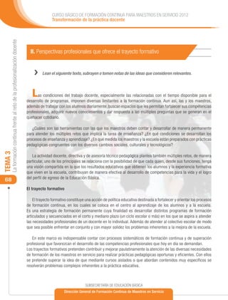 CURSO BÁSICO DE FORMACIÓN CONTINUA PARA MAESTROS EN SERVICIO 2012
                                                                                            Transformación de la práctica docente
     La formación continua frente al reto de la profesionalización docente




                                                                               II. Perspectivas profesionales que ofrece el trayecto formativo


                                                                                 ››   Lean el siguiente texto, subrayen o tomen notas de las ideas que consideren relevantes.




                                                                                L   as condiciones del trabajo docente, especialmente las relacionadas con el tiempo disponible para el
                                                                             desarrollo de programas, imponen diversas limitantes a la formación continua. Aun así, las y los maestros,
                                                                             además de trabajar con los alumnos diariamente, buscan espacios que les permitan fortalecer sus competencias
                                                                             profesionales, adquirir nuevos conocimientos y dar respuesta a las múltiples preguntas que se generan en el
                                                                             quehacer cotidiano.

                                                                                ¿Cuáles son las herramientas con las que los maestros deben contar y desarrollar de manera permanente
                                                                             para atender los múltiples retos que implica la tarea de enseñanza? ¿En qué condiciones se desarrollan los
                                                                             procesos de enseñanza y aprendizaje? ¿En qué medida los maestros y la escuela están preparados con prácticas
                                                                             pedagógicas congruentes con los diversos cambios sociales, culturales y tecnológicos?
TEMA 3




                                                                                 La actividad docente, directiva y de asesoría técnico pedagógica plantea también múltiples retos, de manera
                                                                             particular, uno de los principales se relaciona con la posibilidad de que cada quien, desde sus funciones, tenga
                                                                             una visión compartida en la que los resultados educativos que obtienen los alumnos y la experiencia formativa
                                                                             que viven en la escuela, contribuyan de manera efectiva al desarrollo de competencias para la vida y el logro
                                                                             del perfil de egreso de la Educación Básica.
 68
                                                                             El trayecto formativo

                                                                                 El trayecto formativo constituye una acción de política educativa destinada a fortalecer y orientar los procesos
                                                                             de formación continua, en los cuales se coloca en el centro al aprendizaje de los alumnos y a la escuela.
                                                                             Es una estrategia de formación permanente cuya finalidad es desarrollar distintos programas de formación
                                                                             articulados y secuenciados en el corto y mediano plazo (un ciclo escolar o más) en los que se aspira a atender
                                                                             las necesidades profesionales de un docente en lo individual. Además de atender al colectivo escolar de modo
                                                                             que sea posible enfrentar en conjunto y con mayor solidez los problemas inherentes a la mejora de la escuela.

                                                                                En este marco es indispensable contar con procesos sistemáticos de formación continua y de superación
                                                                             profesional que favorezcan el desarrollo de las competencias profesionales que hoy en día se demandan.
                                                                             Los trayectos formativos pretenden contribuir y mejorar paulatinamente la atención de las diversas necesidades
                                                                             de formación de los maestros en servicio para realizar prácticas pedagógicas oportunas y eficientes. Con ellos
                                                                             se pretende superar la idea de que mediante cursos aislados o que abordan contenidos muy específicos se
                                                                             resolverán problemas complejos inherentes a la práctica educativa.



                                                                                                                 SUBSECRETARÍA DE EDUCACIÓN BÁSICA
                                                                                                    Dirección General de Formación Continua de Maestros en Servicio
 