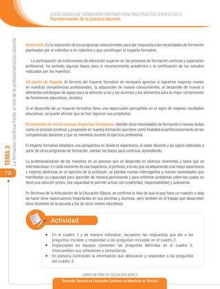 CURSO BÁSICO DE FORMACIÓN CONTINUA PARA MAESTROS EN SERVICIO 2012
                                                                                            Transformación de la práctica docente
     La formación continua frente al reto de la profesionalización docente




                                                                             Desarrollo. Es la realización de los programas seleccionados para dar respuesta a las necesidades de formación
                                                                             planteadas por el individuo o en colectivo y que constituyen el trayecto formativo.

                                                                                La participación de instituciones de educación superior en los procesos de formación continua y superación
                                                                             profesional, ha sentado algunas bases para el reconocimiento académico y la certificación de los estudios
                                                                             realizados por los maestros.

                                                                             Un punto de llegada. Al término del trayecto formativo es necesario apreciar si logramos mayores niveles
                                                                             en nuestras competencias profesionales, la adquisición de nuevos conocimientos, el desarrollo de nuevas o
                                                                             diferentes estrategias de apoyo para la atención a las y los alumnos y los elementos para la mejor comprensión
                                                                             de fenómenos educativos, etcétera.

                                                                             Si el desarrollo de un trayecto formativo tiene una repercusión perceptible en el logro de mejores resultados
                                                                             educativos, se puede afirmar que se han lograron sus propósitos.

                                                                             El momento de iniciar nuevos trayectos formativos. Atender otras necesidades de formación o nuevas dudas
                                                                             como un proceso continuo y progresivo en nuestra formación que tiene como finalidad el perfeccionamiento de las
                                                                             competencias docentes y que se mantiene durante el ejercicio profesional.

                                                                             El trayecto formativo establece una perspectiva en donde la experiencia, el saber docente y los logros obtenidos a
TEMA 3




                                                                             partir de otros programas de formación, sientan las bases para continuar aprendiendo.

                                                                             La profesionalización de los maestros es un proceso que se desarrolla en diversos momentos y fases que se
                                                                             interrelacionan. En cada momento de esa trayectoria, el profesor, a la vez que va adquiriendo una mayor experiencia
 72                                                                          y mejores destrezas en el ejercicio de la profesión, se plantea nuevas interrogantes y nuevas necesidades que
                                                                             manifiestan su capacidad para aprender de manera permanente y para enfrentar problemas sobre los cuales no
                                                                             tiene una solución previa, esa capacidad le permite actuar con creatividad, responsabilidad y autonomía.

                                                                             En términos de la Articulación de la Educación Básica, se confirma la idea de que lo que hace un maestro o deja
                                                                             de hacer tiene repercusiones importantes en sus alumnas y alumnos, pero también en el trabajo que desarrollan
                                                                             otros docentes de la escuela y los de otros niveles educativos.



                                                                                             Actividad
                                                                                         •	 	 n el cuadro 1 y de manera individual, recuperen las respuestas que dio a las
                                                                                            E
                                                                                            preguntas iniciales y respondan a las preguntan incluidas en el cuadro 2.
                                                                                         •	 	rganizados en equipos comenten las preguntas definidas en el cuadro 2,
                                                                                            O
                                                                                            intercambien sus reflexiones y comentarios.
                                                                                         •	 	 n plenaria contrasten la información que obtuvieron y respondan a las preguntas
                                                                                            E
                                                                                            del cuadro 3.


                                                                                                                 SUBSECRETARÍA DE EDUCACIÓN BÁSICA
                                                                                                    Dirección General de Formación Continua de Maestros en Servicio
 