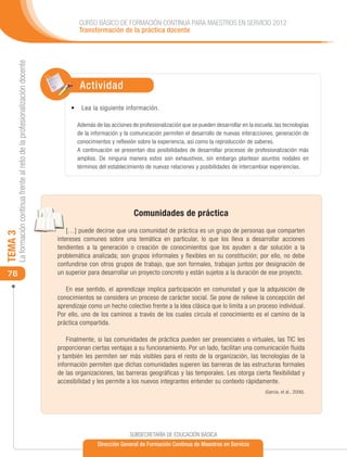 CURSO BÁSICO DE FORMACIÓN CONTINUA PARA MAESTROS EN SERVICIO 2012
                                                                                     Transformación de la práctica docente
     La formación continua frente al reto de la profesionalización docente




                                                                                     Actividad
                                                                                  •	 	 ea la siguiente información.
                                                                                     L

                                                                                    Además de las acciones de profesionalización que se pueden desarrollar en la escuela, las tecnologías
                                                                                    de la información y la comunicación permiten el desarrollo de nuevas interacciones, generación de
                                                                                    conocimientos y reflexión sobre la experiencia, así como la reproducción de saberes.
                                                                                    A continuación se presentan dos posibilidades de desarrollar procesos de profesionalización más
                                                                                    amplios. De ninguna manera estos son exhaustivos, sin embargo plantean asuntos nodales en
                                                                                    términos del establecimiento de nuevas relaciones y posibilidades de intercambiar experiencias.




                                                                                                            Comunidades de práctica
                                                                                 […] puede decirse que una comunidad de práctica es un grupo de personas que comparten
TEMA 3




                                                                             intereses comunes sobre una temática en particular, lo que los lleva a desarrollar acciones
                                                                             tendientes a la generación o creación de conocimientos que los ayuden a dar solución a la
                                                                             problemática analizada; son grupos informales y flexibles en su constitución; por ello, no debe
                                                                             confundirse con otros grupos de trabajo, que son formales, trabajan juntos por designación de
 76                                                                          un superior para desarrollar un proyecto concreto y están sujetos a la duración de ese proyecto.

                                                                                En ese sentido, el aprendizaje implica participación en comunidad y que la adquisición de
                                                                             conocimientos se considera un proceso de carácter social. Se pone de relieve la concepción del
                                                                             aprendizaje como un hecho colectivo frente a la idea clásica que lo limita a un proceso individual.
                                                                             Por ello, uno de los caminos a través de los cuales circula el conocimiento es el camino de la
                                                                             práctica compartida.

                                                                                 Finalmente, si las comunidades de práctica pueden ser presenciales o virtuales, las TIC les
                                                                             proporcionan ciertas ventajas a su funcionamiento. Por un lado, facilitan una comunicación fluida
                                                                             y también les permiten ser más visibles para el resto de la organización, las tecnologías de la
                                                                             información permiten que dichas comunidades superen las barreras de las estructuras formales
                                                                             de las organizaciones, las barreras geográficas y las temporales. Les otorga cierta flexibilidad y
                                                                             accesibilidad y les permite a los nuevos integrantes entender su contexto rápidamente.
                                                                             							                                                                                  (García, et al., 2006).




                                                                                                          SUBSECRETARÍA DE EDUCACIÓN BÁSICA
                                                                                             Dirección General de Formación Continua de Maestros en Servicio
 
