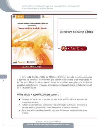 CURSO BÁSICO DE FORMACIÓN CONTINUA PARA MAESTROS EN SERVICIO 2012
          Transformación de la práctica docente




                                                                 Estructura del Curso Básico




                                                                             •   Total: 40 hrs.




6      El curso está dirigido a todos los docentes, directivos, asesores técnico-pedagógicos
    y asesores de atención a la diversidad, que laboran en los niveles y las modalidades de
    la Educación Básica. En él se abordan temas de actualidad, relevantes para el sistema
    educativo, estrechamente vinculados a los planteamientos centrales de la Reforma Integral
    de la Educación Básica.


    COMPETENCIAS A DESARROLLAR EN EL DOCENTE

      •	 Enriquece su práctica en la escuela a través de la reflexión sobre el desarrollo del
         pensamiento complejo.
      •	 Fortalece sus competencias profesionales y da continuidad a su formación permanente a
         partir de la evaluación formativa a través del desarrollo de trayectos formativos.
      •	 Comprende la importancia de atender los programas de relevancia social que inciden en su
         contexto.



                              SUBSECRETARÍA DE EDUCACIÓN BÁSICA
                 Dirección General de Formación Continua de Maestros en Servicio
 
