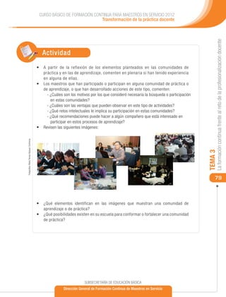 CURSO BÁSICO DE FORMACIÓN CONTINUA PARA MAESTROS EN SERVICIO 2012
                                                                            Transformación de la práctica docente




                                                                                                                                                 La formación continua frente al reto de la profesionalización docente
                                                 Actividad
                                              •	 A partir de la reflexión de los elementos planteados en las comunidades de
                                                 práctica y en las de aprendizaje, comenten en plenaria si han tenido experiencia
                                                 en alguna de ellas.
                                              •	 	 os maestros que han participado o participan en alguna comunidad de práctica o
                                                 L
                                                 de aprendizaje, o que han desarrollado acciones de este tipo, comenten:
                                                    - ¿Cuáles son los motivos por los que consideró necesaria la búsqueda o participación
                                                      en estas comunidades?
                                                    - ¿Cuáles son las ventajas que pueden observar en este tipo de actividades?
                                                    - ¿Qué retos intelectuales le implica su participación en estas comunidades?
                                                    - ¿Qué recomendaciones puede hacer a algún compañero que está interesado en
                                                      participar en estos procesos de aprendizaje?
                                              •	 	 evisen las siguientes imágenes:
                                                 R
Fotografías: María Teresa Vázquez Contreras




                                                                                                                                            TEMA 3
                                                                                                                                                79



                                              •	 	Qué elementos identifican en las imágenes que muestran una comunidad de
                                                  ¿
                                                  aprendizaje o de práctica?
                                              •	 	¿ Qué posibilidades existen en su escuela para conformar o fortalecer una comunidad
                                                  de práctica?




                                                                          SUBSECRETARÍA DE EDUCACIÓN BÁSICA
                                                             Dirección General de Formación Continua de Maestros en Servicio
 