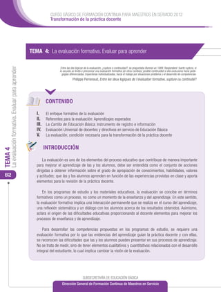 CURSO BÁSICO DE FORMACIÓN CONTINUA PARA MAESTROS EN SERVICIO 2012
                                                                    Transformación de la práctica docente




                                                      TEMA 4: La evaluación formativa. Evaluar para aprender
     La evaluación formativa. Evaluar para aprender




                                                                           Entre las dos lógicas de la evaluación, ¿ruptura o continuidad?, se preguntaba Bonniol en 1988. Responderé: fuerte ruptura, si
                                                                          la escuela se limita a preconizar una evaluación formativa sin otros cambios; posible continuidad si ella evoluciona hacia peda-
                                                                            gogías diferenciadas, trayectorias individualizadas, hacia el trabajo por situaciones-problema y el desarrollo de competencias.
                                                                                      Philippe Perrenoud, Entre les deux logiques de l’évaluation formative, supture ou continuité?




                                                                  CONTENIDO

                                                         I.	      El enfoque formativo de la evaluación
                                                         II. 	    Referentes para la evaluación: Aprendizajes esperados
                                                         III. 	   La Cartilla de Educación Básica. Instrumento de registro e información
                                                         IV. 	    Evaluación Universal de docentes y directivos en servicio de Educación Básica
                                                         V. 	     La evaluación, condición necesaria para la transformación de la práctica docente


                                                              INTRODUCCIÓN
TEMA 4




                                                             La evaluación es uno de los elementos del proceso educativo que contribuye de manera importante
                                                         para mejorar el aprendizaje de las y los alumnos, debe ser entendida como el conjunto de acciones
                                                         dirigidas a obtener información sobre el grado de apropiación de conocimientos, habilidades, valores
 82                                                      y actitudes; que las y los alumnos aprenden en función de las experiencias provistas en clase y aporta
                                                         elementos para la revisión de la práctica docente.

                                                             En los programas de estudio y los materiales educativos, la evaluación se concibe en términos
                                                         formativos como un proceso, no como un momento de la enseñanza y del aprendizaje. En este sentido,
                                                         la evaluación formativa implica una interacción permanente que se realiza en el curso del aprendizaje,
                                                         una reflexión sistemática y un diálogo con los alumnos acerca de los resultados obtenidos. Asimismo,
                                                         aclara el origen de las dificultades educativas proporcionando al docente elementos para mejorar los
                                                         procesos de enseñanza y de aprendizaje.

                                                             Para desarrollar las competencias propuestas en los programas de estudio, se requiere una
                                                         evaluación formativa por lo que las evidencias del aprendizaje guían la práctica docente y con ellas,
                                                         se reconocen las dificultades que las y los alumnos pueden presentar en sus procesos de aprendizaje.
                                                         No se trata de medir, sino de tener elementos cualitativos y cuantitativos relacionados con el desarrollo
                                                         integral del estudiante, lo cual implica cambiar la visión de la evaluación.




                                                                                               SUBSECRETARÍA DE EDUCACIÓN BÁSICA
                                                                            Dirección General de Formación Continua de Maestros en Servicio
 