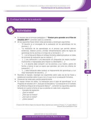 CURSO BÁSICO DE FORMACIÓN CONTINUA PARA MAESTROS EN SERVICIO 2012
                                      Transformación de la práctica docente




I. El enfoque formativo de la evaluación




                                                                                                                                          La evaluación formativa. Evaluar para aprender
          Actividades

       •	 En equipos lean el principio pedagógico 7 “Evaluar para aprender en el Plan de
          Estudios 2011”, comenten sobre su contenido.
       •	 De las siguientes frases tomen notas personales y construyan argumentos.
            -	 “El docente es el encargado de la evaluación de los aprendizajes de los
                alumnos […]”
            -	 “La evaluación de los aprendizajes es el proceso que permite obtener
                evidencias, elaborar juicios y brindar retroalimentación sobre los logros de
                aprendizaje de los alumnos a lo largo de su formación […]”
            -	 “[…] en la Educación Básica el enfoque formativo deberá prevalecer en todas
                las acciones de evaluación que se realicen […]”
            -	 […] una calificación o una descripción sin propuestas de mejora resultan




                                                                                                                                     TEMA 4
                insuficientes e inapropiadas para mejorar su desempeño […]”
            -	 “[…] el docente debe compartir con los alumnos y sus madres, padres de
                familia o tutores lo que se espera que aprendan, así como los criterios de
                evaluación […]”
            -	 “[…] toda evaluación debe conducir al mejoramiento del aprendizaje y a un
                mejor desempeño del docente […]”                                                                                         85
       •	 	 eunidos en equipos, expongan sus argumentos sobre cada una de las frases y
          R
          establezcan acuerdos sobre lo que sí es y lo que no es la evaluación formativa.
       •	 Conserven las notas para usarlas posteriormente.
       •	 En equipo revisen los textos “La evaluación para el logro de aprendizajes” en el
          Programa de estudios 2011. Guía para la Educadora y “La evaluación en el contexto
          de la Reforma Integral de la Educación Básica” 4 , comenten los siguientes aspectos
          tomando en cuenta la forma en que se plantea en cada nivel y asignatura.
             -	 Concepto de evaluación
             -	 ¿Qué se evalúa?
             -	 ¿Para qué se evalúa?
             -	 ¿Con qué se evalúa?
             -	 ¿Cómo evaluar?


         4 Tomado de SEP. Reforma Integral de la Educación Básica. Diplomado para maestros de Primaria: 2° y 5° grados. Módulo 4:
                                                                                        Evaluación para el aprendizaje en el aula.




                                            SUBSECRETARÍA DE EDUCACIÓN BÁSICA
                           Dirección General de Formación Continua de Maestros en Servicio
 