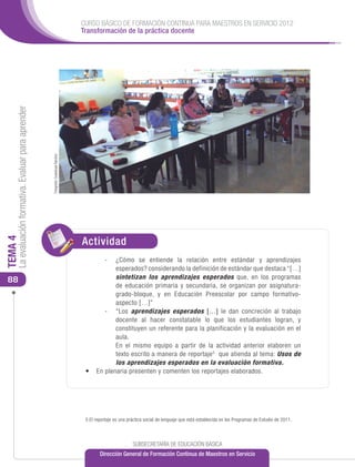 CURSO BÁSICO DE FORMACIÓN CONTINUA PARA MAESTROS EN SERVICIO 2012
                                                                                      Transformación de la práctica docente
     La evaluación formativa. Evaluar para aprender


                                                      Fotografía: Guadalupe Ramírez




                                                                                      Actividad
TEMA 4




                                                                                             -	 ¿Cómo se entiende la relación entre estándar y aprendizajes
                                                                                                 esperados? considerando la definición de estándar que destaca “[…]
 88                                                                                              sintetizan los aprendizajes esperados que, en los programas
                                                                                                 de educación primaria y secundaria, se organizan por asignatura-
                                                                                                 grado-bloque, y en Educación Preescolar por campo formativo-
                                                                                                 aspecto […]”
                                                                                             -	“Los aprendizajes esperados […] le dan concreción al trabajo
                                                                                                 docente al hacer constatable lo que los estudiantes logran, y
                                                                                                 constituyen un referente para la planificación y la evaluación en el
                                                                                                 aula.
                                                                                             	 En el mismo equipo a partir de la actividad anterior elaboren un
                                                                                                 texto escrito a manera de reportaje 5 que atienda al tema: Usos de
                                                                                                 los aprendizajes esperados en la evaluación formativa.
                                                                                       •	 En plenaria presenten y comenten los reportajes elaborados.




                                                                                       5 El reportaje es una práctica social de lenguaje que está establecida en los Programas de Estudio de 2011.




                                                                                                               SUBSECRETARÍA DE EDUCACIÓN BÁSICA
                                                                                              Dirección General de Formación Continua de Maestros en Servicio
 