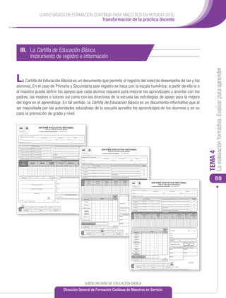 CURSO BÁSICO DE FORMACIÓN CONTINUA PARA MAESTROS EN SERVICIO 2012
                                                                                                           Transformación de la práctica docente




     III. La Cartilla de Educación Básica.
     	 Instrumento de registro e información




                                                                                                                                                                                                                                                                                                                                                                                                                                                                                                                                                                                                                                                                                                                                                                         La evaluación formativa. Evaluar para aprender
L  a Cartilla de Educación Básica es un documento que permite el registro del nivel de desempeño de las y los
alumnos. En el caso de Primaria y Secundaria este registro se hace con la escala numérica; a partir de ello la o
el maestro puede definir los apoyos que cada alumno requiere para mejorar los aprendizajes y acordar con los
padres, las madres o tutores así como con los directivos de la escuela las estrategias de apoyo para la mejora
del logro en el aprendizaje. En tal sentido, la Cartilla de Educación Básica es un documento informativo que al
ser requisitada por las autoridades educativas de la escuela acredita los aprendizajes de los alumnos y en su
caso la promoción de grado y nivel.


                                                                            SISTEMA EDUCATIVO NACIONAL
                                                                                                  CARTILLA DE EDUCACIÓN BÁSICA
                                                                            1er GRADO DE EDUCACIÓN PREESCOLAR                                   CICLO ESCOLAR                          _




 NOMBRE DEL(DE LA) ALUMNO(A):
                                                                                      PRIMER APELLIDO                                  SEGUNDO APELLIDO                              NOMBRE(S)


 CURP:                                                                                                                          GRUPO:                          TURNO:


 NOMBRE DE LA ESCUELA:                                                                                                                                                       CCT:


                                                 NIVEL DE DESEMPEÑO                                                            COLABORACIÓN REQUERIDA POR PARTE DE LA FAMILIA, DOCENTES Y DIRECTIVOS

 A: Muestra un desempeño destacado en los aprendizajes relacionados con las
                                                                                                                          Para conservar el nivel es necesario mantener el apoyo que se le brinda.
    competencias que se favorecen en el campo formativo.
                                                                                                                                                                                                                                                                                                          SISTEMA EDUCATIVO NACIONAL




                                                                                                                                                                                                                                                                                                                                                                                                                                                                                                                                                                                                                                                                                                                                                                    TEMA 4
 B: Muestra un desempeño satisfactorio en los aprendizajes relacionados con las
    competencias que se favorecen en el campo formativo.
                                                                                                                          Necesita apoyo adicional para resolver las situaciones en las que participa.                                                                                                                                CARTILLA DE EDUCACIÓN BÁSICA
                                                                                                                                                                                                                                                                                                             3er GRADO DE EDUCACIÓN PRIMARIA                                             CICLO ESCOLAR                                                  _
 C: Muestra un desempeño suﬁciente en los aprendizajes relacionados con las                                               Requiere apoyo y asistencia permanente para resolver las situaciones en las
    competencias que se favorecen en el campo formativo.                                                                  que participa.

 D: Muestra un desempeño insuﬁciente en los aprendizajes relacionados con las                                             Requiere apoyo, tutoría, acompañamiento diferenciado y permanente para resolver
    competencias que se favorecen en el campo formativo.                                                                  las situaciones en las que participa.                                     NOMBRE DEL(DE LA) ALUMNO(A):
                                                                                                                                                                                                                                                                                                                       PRIMER APELLIDO                                           SEGUNDO APELLIDO                                                      NOMBRE(S)


                                                                                                                      CAMPOS FORMATIVOS                                                                        CURP:                                                                                                                           GRUPO:                                                                 TURNO:
            NIVEL                                                                                           EXPLORACIÓN Y                                                                           EXPRESIÓN Y
                                             LENGUAJE Y                           PENSAMIENTO                                          DESARROLLO FÍSICO            DESARROLLO
             DE                             COMUNICACIÓN                          MATEMÁTICO
                                                                                                            CONOCIMIENTO                                                                            APRECIACIÓNNOMBRE              DE LA ESCUELA:                                                                                                                                                                                          CCT:
                                                                                                                                           Y SALUD               PERSONAL Y SOCIAL
                                                                                                              DEL MUNDO                                                                              ARTÍSTICAS
         DESEMPEÑO
                                                                                                                                                                                                                                                                                                                                                                                                                                                                                          REFERENCIA
                                        NOV        MAR          JUL         NOV      MAR         JUL     NOV        MAR       JUL      NOV       MAR      JUL   NOV      MAR        JUL      NOV       MAR       JUL                                           NIVEL DE DESEMPEÑO                                                               COLABORACIÓN REQUERIDA POR PARTE DE LA FAMILIA, DOCENTES Y DIRECTIVOS                                                                      NUMÉRICA

                     A                                                                                                                                                                                        A: Muestra un desempeño destacado en los aprendizajes que se esperan
                                                                                                                                                                                                                                                                                                                                               Para conservar el nivel es necesario mantener el apoyo que se le brinda.                                                                             10
                                                                                                                                                                                                                 en el bloque.
                     B
                                                                                                                                                                                                              B: Muestra un desempeño satisfactorio en los aprendizajes que se esperan
                                                                                                                                                                                                                                                                                                                                               Necesita apoyo adicional para resolver las situaciones en las que participa.                                                                         8ó9
                     C
                                                                                                                                                                                                                 en el bloque.

                                                                                                                                                                                                              C: Muestra un desempeño suﬁciente en los aprendizajes que se esperan                                                             Requiere apoyo y asistencia permanente para resolver las situaciones en
                     D                                                                                                                                                                                                                                                                                                                                                                                                                                                                              6ó7
                                                                                                                                                                                                                 en el bloque.                                                                                                                 las que participa.




                                                                                                                                                                                                                                                                                                                                                                                                                                                                                                                                                                                                                                                                                                                                                                        89
                                                                                                                                                                                                              D: Muestra un desempeño insuﬁciente en los aprendizajes que se esperan                                                           Requiere apoyo, tutoría, acompañamiento diferenciado y permanente para
                                           NOV                        MAR                  JUL                                                                                                                                                                                                                                                                                                                                                                                                       5
             INASISTENCIAS                                                                                                                       FIRMA DE LA MADRE, PADRE DE FAMILIA O TUTOR(A)                  en el bloque.                                                                                                                 resolver las situaciones en las que participa.

                                                                                                                     TOTAL             NOVIEMBRE
                                                                                                                                                                                                                                                                                                                                                    ASIGNATURAS
                                                                                                                                                                                                             DESEMPEÑO




                                                                                                                                                                                                                                            ESPAÑOL                               MATEMÁTICAS                                 CIENCIAS                LA ENTIDAD                               FORMACIÓN                           EDUCACIÓN                                      EDUCACIÓN

                                                                                                                                                                                                                                                                                                                                                                                                                                                                                                                                                SISTEMA EDUCATIVO NACIONAL
                                                                                                                                                                                                             NIVEL DE




                                                                                                                                                                                                                                                                                                                             NATURALES                DONDE VIVO                              CÍVICA Y ÉTICA                         FÍSICA                                        ARTÍSTICA

                                                                                                                                       MARZO                                                                                            BLOQUES                                   BLOQUES                                    BLOQUES                   BLOQUES                                     BLOQUES                         BLOQUES                                        BLOQUES
                                                   NOMBRE Y FIRMA DE LA EDUCADORA
                                                                                                                                                                                                                             I         II     III        IV   V         I     II      III        IV      V         I     II     III   IV   V    I     II         III   IV        V      I     II     III    IV   V      I      II          III        IV         V      I        II           III        IV          V
                                                                                                                                                                                                                                                                                                                                                                                                                                                                                                                                                                                    CARTILLA DE EDUCACIÓN BÁSICA
                                                                                                                                                                                                                                                                                                                                                                                                                                                                                                                                                3er GRADO DE EDUCACIÓN SECUNDARIA                                                              CICLO ESCOLAR                                                       _
                                                                                                                                                                                                                 A


                                                 NOMBRE Y FIRMA DEL(DE LA) DIRECTOR(A)                                                 JULIO                                                                     B


                                                                                                                                                                                                                 C
                                                                                                                                                                                                                                                                                                                                                                                                                                   NOMBRE DEL(DE LA) ALUMNO(A):
                                                                                                                                                                                                                                                                                                                                                                                                                                                                                                                                                                PRIMER APELLIDO                                                        SEGUNDO APELLIDO                                                            NOMBRE(S)

                                                            LUGAR DE EXPEDICIÓN                                                                                                                                  D                                                                                                                                                                                                                 CURP:                                                                                                                                                           GRUPO:                                                                               TURNO:
                                                                                                                                                            PARA PREESCOLAR INDÍGENA
                                                                                                                                                                                                               El(la) maestro(a) registrará con un número entero la caliﬁcación de acuerdo con el nivel de                                          PROMEDIO                                                     PROMEDIO NOMBREANUAL ESCUELA:
                                                                                                                                                                                                                                                                                                                                                                                                                          GENERAL DE LA                                                                                                                                                                                                                                                               CCT:
                                                                                                          SELLO                        LENGUA INDÍGENA                                                         desempeño alcanzado por el(la) alumno(a) atendiendo a la referencia numérica correspondiente.                                          FINAL
                                                                                                         SISTEMA                                                                                                                                                                                                                                    (Registrar con
                                                                                                        EDUCATIVO                      NOMBRE:
                                                                                                                                                                                                                                                                                                      BLOQUES                                       número entero                                                                                                                                                                                                                                                                                                                                                                               REFERENCIA
                                                                                                        NACIONAL                                                                                                           ASIGNATURAS                                                                                                               y un decimal)
                                                                                                                                                                                                                                                                                                                                                                                                                                                                                              NIVEL DE DESEMPEÑO                                                                                    COLABORACIÓN REQUERIDA POR PARTE DE LA FAMILIA, DOCENTES Y DIRECTIVOS
                                                                                                                                                                                                                                                                                       II                    III              IV           V
                                                                                                                                                                                                                                                                                                                                                                                                                                                                                                                                                                                                                                                                                                                                                 NUMÉRICA
                                                                                                                                                                                                                                                                    I                                                                                                                                              NÚMERO ENTERO                      DECIMAL
      FECHA                                                                                                                                                                                                                                                                                                                                                                                                                    A: Muestra un desempeño destacado en los aprendizajes que se esperan
                           AÑO             MES        DÍA                                                                                                                                                                                                                                                                                                                                                                                                                                                                                                                                          Para conservar el nivel es necesario mantener el apoyo que se le brinda.                                                                           10
                                                                                                                                      FOLIO                                                                                  ESPAÑOL                                                                                                                                                                                              en el bloque.
                                                                                                                                                                                                                                                                                                                                                                                     PROMOVIDO(A)                             B: Muestra un desempeño satisfactorio en los aprendizajes que se esperan
                                                                                                                                                                                                                                                                                                                                                                                                                                                                                                                                                                                                   Necesita apoyo adicional para resolver las situaciones en las que participa.                                                                      8ó9
         Grado Escolar
                                                                                                                                                                                                                           MATEMÁTICAS                                                                                                                                                                                           en el bloque.
           en curso
                                                                                                                                                                                                                                                                                                                                                                                                                        C: Muestra un desempeño suﬁciente en los aprendizajes que se esperan                                                                                                       Requiere apoyo y asistencia permanente para resolver las situaciones en
                                                                                                                                                                                                                                                                                                                                                                                     El(la) alumno(a) deberá ser promovido(a) al cuarto grado, salvo en el caso que la                                                                                                                                                                                                                                                                               6ó7
               1er            2°          3er        1er         2°         3er       4°          5°         6°       1er        2°       3er                                                                                                                                                                                                                                                                              en el bloque.                                                                                                                                                           las que participa.
 EDUCACIÓN




                                                                                                                                                                                                                  CIENCIAS NATURALES                                                                                                                                                 madre, padre de familia o tutor(a), autorice(n) por escrito, que su hijo(a) o pupilo sea:
   BÁSICA




                1er PERIODO ESCOLAR                 2° PERIODO ESCOLAR                3er PERIODO ESCOLAR            4° PERIODO ESCOLAR                                                                                                                                                                                                                                                                                                                                                                                                                                                            Requiere apoyo, tutoría, acompañamiento diferenciado y permanente para
                                                                                                                                                                                                                                                                                                                                                                                                                              D: Muestra un desempeño insuﬁciente en los aprendizajes que se esperan
                                                                                                                                                                                                                                                                                                                                                                                                                                                                                                                                                                                                                                                                                                                                                       5
                         PREESCOLAR                                           PRIMARIA                                       SECUNDARIA                                                                         BE17013 ENTIDAD
                                                                                                                                                                                                                       LA
                                                                                                                                                                                                                                                                                                                                                                                     NO PROMOVIDO(A)                             en el bloque.                                                                                                                                                     resolver las situaciones en las que participa.
                                                                                                                                                                                                                            DONDE VIVO                                                                                                                                                                                             Autorización de la madre, padre de familia o tutor(a)
                                                                                                                                                                                                                                                                                                                                                                                                                                                                                                                                                                                                        ASIGNATURAS
                                   ESTA CARTILLA ES VÁLIDA EN LOS ESTADOS UNIDOS MEXICANOS, NO REQUIERE TRÁMITES ADICIONALES DE LEGALIZACIÓN Y NO ES VÁLIDA SI PRESENTA BORRADURAS O ENMENDADURAS                           FORMACIÓN                                                                                                                                                                                                                                                                                                                                       CIENCIAS III                                                                                                                                                        ARTES III
                                                                                                                                                                                                                                                                                                                                                                                                                             DESEMPEÑO




                                                                                                                                                                                                                                                                                                                                                                                                                                                                                                                                                                                                                                                                               FORMACIÓN
                                                                                                                                                                                                                           CÍVICA Y ÉTICA
                                                                                                                                                                                                                                                                                                                                                                                               FIRMA DE LA MADRE, PADRE DE                             FAMILIA III TUTOR(A) LENGUA:
                                                                                                                                                                                                                                                                                                                                                                                                                                                       ESPAÑOL O
                                                                                                                                                                                                                                                                                                                                                                                                                                                                      SEGUNDA
                                                                                                                                                                                                                                                                                                                                                                                                                                                                          INGLÉS III
                                                                                                                                                                                                                                                                                                                                                                                                                                                                                                                                      MATEMÁTICAS III                      (ÉNFASIS EN                      TECNOLOGÍA III                   HISTORIA II
                                                                                                                                                                                                                                                                                                                                                                                                                                                                                                                                                                                                                                                                             CÍVICA Y ÉTICA II
                                                                                                                                                                                                                                                                                                                                                                                                                                                                                                                                                                                                                                                                                                            EDUCACIÓN
                                                                                                                                                                                                                                                                                                                                                                                                                                                                                                                                                                                                                                                                                                             FÍSICA III
                                                                                                                                                                                                                                                                                                                                                                                                                                                                                                                                                                                                                                                                                                                                      (MÚSICA, DANZA, TEATRO
                                                                                                                                                                                                                                                                                                                                                                                                                             NIVEL DE




                                                                                                                                                                                                                                                                                                                                                                                                                                                                                                                                                                             QUÍMICA)                                                                                                                                                      O ARTES VISUALES)
                                                                                                                                                                                                                                                                                                                                                                                 BLOQUE I                                                  BLOQUE IV
                                                                                                                                                                                                                     EDUCACIÓN FÍSICA                                                                                                                                                                                                          BLOQUES                                         BLOQUES                                  BLOQUES                                BLOQUES                        BLOQUES                         BLOQUES                           BLOQUES                      BLOQUES                            BLOQUES

                                                                                                                                                                                                                                                                                                                                                                                                                                                 I      II       III   IV    V        I        II        III       IV    V        I      II    III         IV   V     I        II   III   IV   V        I      II     III    IV   V    I      II         III    IV   V   I      II     III   IV   V   I       II       III   IV   V    I        II   III   IV   V

                                                                                                                                                                                                                EDUCACIÓN ARTÍSTICA                                                                                                                                              BLOQUE II                                          A BLOQUE V

                                                                                                                                                                                                                                                                                                                                                                                                                                    B
                                                                                                                                                                                                              MARQUE SI EL APRENDIZAJE Y/O LA
                                                                                                                                                                                                              PROMOCIÓN DE GRADO DEL(DE LA)                                                                                                                                      BLOQUE III
                                                                                                                                                                                                              ALUMNO(A) SE ENCUENTRA EN RIESGO.                                                                                                                                                                                     C
                                                                                                                                                                                                                                                                                                                                                       TOTAL
                                                                                                                                                                                                                                                                                                                                                                                                                                    D
                                                                                                                                                                                                                           INASISTENCIAS

                                                                                                                                                                                                                                                                                                      Grado Escolar
                                                                                                                                                                                                                                                                                                        en curso
                                                                                                                                                                                                                                                                                                                                                                                                                                    El(la) maestro(a) registrará con un número entero la caliﬁcación de acuerdo con el nivel de
                                                                                                                                                                                                                                                                                                                                                                                                                                                         SELLO SISTEMA                                                                                                                                      PROMEDIO
                                                                                                                                                                                                                                                                                                                                                                                                                                                      EDUCATIVO NACIONAL
                                                                                                                                                                                                                                                                                                                                                                                                                                    desempeño alcanzado por el(la) alumno(a) atendiendo a la referencia numérica correspondiente.                                                                             FINAL
                                                                                                                                                                                                                                                                                                                                                                                                                                                                                                                                                                                                            (Registrar con                 TECNOLOGÍA III                                                                    CLAVE:
                                                                                                                                                                                                                                 1er                2°        3er           1er             2°               3er        4°            5°       6°          1er              2°          3er
                                                                                                                                                                                                               EDUCACIÓN




                                                                                                                                                                                                                                                                                                                                                                                                                                                                                                                                              BLOQUES                                                       número entero
                                                                                                                                                                                                                 BÁSICA




                                                                                                                                                                                                                                                                                                                                                                                                                                               ASIGNATURAS                                                                                                                                                   y un decimal)
                                                                                                                                                                                                                                 1er PERIODO ESCOLAR                        2° PERIODO ESCOLAR                          3er PERIODO ESCOLAR            4° PERIODO ESCOLAR                                                                                                                            I                       II                      III                  IV               V
                                                                                                                                                                                                                                                                                                                                                                                                                                                                                                                                                                                                                                           ÉNFASIS:
                                                                                                                                                                                                                                       PREESCOLAR                                                            PRIMARIA                                              SECUNDARIA                              FOLIO
                                                                                                                                                                                                                                                                                                                                                                                                                                                     ESPAÑOL III
                                                                                                                                                                                                                                                                                                                                                                                                                                                                                                                                                                                                                                           ARTES III
                                                                                                                                                                                                             BE04013                                ESTA CARTILLA ES VÁLIDA EN LOS ESTADOS UNIDOS MEXICANOS, NO REQUIERE TRÁMITES ADICIONALES DE LEGALIZACIÓN Y NO ES VÁLIDA SI PRESENTA BORRADURAS O ENMENDADURAS
                                                                                                                                                                                                                                                                                                                                                                                                  SEGUNDA LENGUA:
                                                                                                                                                                                                                                                                                                                                                                                                       INGLÉS III                                                                                                                                                                                                                      DISCIPLINA:

                                                                                                                                                                                                                                                                                                                                                                                                                                               MATEMÁTICAS III
                                                                                                                                                                                                                                                                                                                                                                                                                                                                                                                                                                                                                                            TUTORÍA                                  ASISTIÓ:                SÍ                            NO
                                                                                                                                                                                                                                                                                                                                                                                                                                             CIENCIAS III
                                                                                                                                                                                                                                                                                                                                                                                                                                        (ÉNFASIS EN QUÍMICA)

                                                                                                                                                                                                                                                                                                                                                                                                                                               TECNOLOGÍA III                                                                                                                                                                               PROMEDIO GENERAL ANUAL
                                                                                                                                                                                                                                                                                                                                                                                                                                                                                                                                                                                                                                                                                                          NÚMERO ENTERO                DECIMAL

                                                                                                                                                                                                                                                                                                                                                                                                                                                     HISTORIA II

                                                                                                                                                                                                                                                                                                                                                                                                                                                                                                                                                                                                                                                               FIRMA DE LA MADRE, PADRE DE FAMILIA O TUTOR(A)
                                                                                                                                                                                                                                                                                                                                                                                                                                           FORMACIÓN CÍVICA
                                                                                                                                                                                                                                                                                                                                                                                                                                               Y ÉTICA II                                                                                                                                                                              BLOQUE I                                                       BLOQUE IV

                                                                                                                                                                                                                                                                                                                                                                                                                                         EDUCACIÓN FÍSICA III

                                                                                                                                                                                                                                                                                                                                                                                                                                            ARTES III
                                                                                                                                                                                                                                                                                                                                                                                                                                                                                                                                                                                                                                       BLOQUE II                                                      BLOQUE V
                                                                                                                                                                                                                                                                                                                                                                                                                                   (MÚSICA, DANZA, TEATRO O
                                                                                                                                                                                                                                                                                                                                                                                                                                       ARTES VISUALES)

                                                                                                                                                                                                                                                                                                                                                                                                                               MARQUE SI EL APRENDIZAJE Y/O LA
                                                                                                                                                                                                                                                                                                                                                                                                                               PROMOCIÓN DE GRADO DEL(DE LA)                                                                                                                                                                           BLOQUE III
                                                                                                                                                                                                                                                                                                                                                                                                                               ALUMNO(A) SE ENCUENTRA EN RIESGO.
                                                                                                                                                                                                                                                                                                                                                                                                                                                                                                                                                                                                               TOTAL

                                                                                                                                                                                                                                                                                                                                                                                                                                               INASISTENCIAS

                                                                                                                                                                                                                                                                                                                                                                                                                                                                                                                                                                                                                                           Grado Escolar
                                                                                                                                                                                                                                                                                                                                                                                                                                                                                                                                                                                                                                                                                                                                SELLO SISTEMA
                                                                                                                                                                                                                                                                                                                                                                                                                                                                                                                                                                                                                                             en curso
                                                                                                                                                                                                                                                                                                                                                                                                                                                                                                                                                                                                                                                                                                                             EDUCATIVO NACIONAL

                                                                                                                                                                                                                                                                                                                                                                                                                                                        1  er
                                                                                                                                                                                                                                                                                                                                                                                                                                                                        2°                3
                                                                                                                                                                                                                                                                                                                                                                                                                                                                                          er
                                                                                                                                                                                                                                                                                                                                                                                                                                                                                                               1er
                                                                                                                                                                                                                                                                                                                                                                                                                                                                                                                                  2°           3 er              4°                 5°             6°               1er           2°               3er
                                                                                                                                                                                                                                                                                                                                                                                                                                   EDUCACIÓN
                                                                                                                                                                                                                                                                                                                                                                                                                                     BÁSICA




                                                                                                                                                                                                                                                                                                                                                                                                                                                      1er PERIODO ESCOLAR                                      2° PERIODO ESCOLAR                                3er PERIODO ESCOLAR                           4° PERIODO ESCOLAR
                                                                                                                                                                                                                                                                                                                                                                                                                                                                PREESCOLAR                                                                           PRIMARIA                                                               SECUNDARIA                               FOLIO
                                                                                                                                                                                                                                                                                                                                                                                                                             BE16013                                        ESTA CARTILLA ES VÁLIDA EN LOS ESTADOS UNIDOS MEXICANOS, NO REQUIERE TRÁMITES ADICIONALES DE LEGALIZACIÓN Y NO ES VÁLIDA SI PRESENTA BORRADURAS O ENMENDADURAS




                                                                                                                                                                                                                            SUBSECRETARÍA DE EDUCACIÓN BÁSICA
                                                                                                                                                          Dirección General de Formación Continua de Maestros en Servicio
 