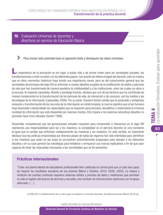CURSO BÁSICO DE FORMACIÓN CONTINUA PARA MAESTROS EN SERVICIO 2012
                                            Transformación de la práctica docente




  IV. Evaluación Universal de docentes y
  	 directivos en servicio de Educación Básica




                                                                                                                                                La evaluación formativa. Evaluar para aprender
    ››    Para iniciar esta actividad lean el siguiente texto y destaquen las ideas centrales.



L   a importancia de la educación es sin lugar a dudas vital y de primer orden para las sociedades actuales, las
transformaciones a nivel mundial y en los diferentes países, han puesto de relieve el papel del docente, esto no implica
que en otros momentos históricos haya tenido una importancia menor, pero es del conocimiento general que las
sociedades de principios del siglo XXI se enfrentan a nuevos desafíos surgidos de la modificación de estilos y patrones
de vida que han transformado de manera paulatina la cotidianeidad y a las instituciones, entre las cuales se ubica a
la escuela. Al respecto Lipovetsky, filósofo y sociólogo francés, destaca que uno de los factores que ha contribuido de
manera fundamental en la transformación de los patrones de vida, de interacción y de consumo, son los medios y las
tecnologías de la información (Lipovestky, 2009). Por su parte, Giovanni Sartori señala que la acelerada y vertiginosa
evolución y transformación de los recursos de la información es ininterrumpida, lo cual no significa que el ser humano
haya alcanzado o desarrollado las capacidades que se requieren para procesar, decodificar y sistematizar la inmensa




                                                                                                                                           TEMA 4
cantidad de información que está disponible por diversos medios. Ello impone a los sistemas educativos desafíos no
previstos hace cinco décadas (Sartori 1998).

Desarrollar competencias que las generaciones actuales requieren para comprender e interactuar en el siglo XXI
representa una responsabilidad para las y los maestros, la complejidad en el ejercicio docente es una constante                                93
al igual que el cambio que enfrentan cotidianamente las maestras y los maestros. En este sentido, es importante
destacar que las políticas emprendidas por diversos países de todas las regiones han sido orientadas para identificar
si los maestros que están en las aulas se encuentran suficientemente preparados para atender a los diferentes
desafíos y en su caso generar las estrategias para fortalecer y enriquecer sus marcos explicativos a fin de que sean
capaces de tener las respuestas necesarias a las necesidades que se les presentan.


    Prácticas internacionales6

    “Crear una planta laboral de educadores profesionales bien calificada es central para que un país sea capaz
    de mejorar los resultados escolares de sus jóvenes (Manzi y Sclafani, 2010; OCDE, 2005). La mejora y
    rendición de cuentas continuas requieren sistemas sólidos y precisos de datos y mediciones que permitan
    no sólo el registro del avance de alumnos y escuelas, sino también de intervenciones oportunas con el apoyo
    adecuado. […]


              6 OCDE;(2011) Establecimiento de un marco para la evaluación e incentivos docentes. Consideraciones para México; 84-85 pp.



                                                  SUBSECRETARÍA DE EDUCACIÓN BÁSICA
                                  Dirección General de Formación Continua de Maestros en Servicio
 