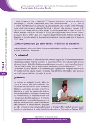 CURSO BÁSICO DE FORMACIÓN CONTINUA PARA MAESTROS EN SERVICIO 2012
                                                                 Transformación de la práctica docente




                                                      La evaluación docente en todos los países de la OCDE forma parte de un marco más amplio de rendición de
                                                      cuentas respecto a la eficacia de los sistemas, instituciones y actores educativos (OCDE,2007). Dentro de
                                                      un contexto mayor de rendición de cuentas, las evaluaciones docentes justas y eficaces brindan información
                                                      crucial para la mejora y apoyos adicionales. Como todo el sistema y todos los actores necesitan rendir
     La evaluación formativa. Evaluar para aprender




                                                      cuentas del aprendizaje y el crecimiento de los alumnos, las iniciativas de evaluación, incluyendo la evaluación
                                                      docente, deben ser parte de este mecanismo de acciones, recursos y objetivos alineados. En este contexto,
                                                      la evaluación docente también opera como mecanismo de garantía de calidad al ofrecer una imagen de
                                                      diagnóstico de los niveles actuales de desempeño, y al proporcionar evidencias para la toma de decisiones
                                                      (OCDE, 2007).

                                                      Cuatro preguntas clave que deben abordar los sistemas de evaluación.

                                                      Deben considerarse cuatro áreas al diseñar un sistema de evaluación docente (Mancera y Schmelkes, 2010),
                                                      las cuales se presentan a continuación:

                                                      ¿Por qué evaluar?

                                                      Los dos principales objetivos de la evaluación docente pretenden asegurar que los maestros se desempeñen
                                                      a toda su capacidad para mejorar el aprendizaje de los alumnos. Al mismo tiempo, busca mejorar la propia
TEMA 4




                                                      práctica del maestro al identificar fortalezas y debilidades para conseguir un mayor desarrollo profesional.
                                                      Estos dos enfoques suelen referirse respectivamente a evaluaciones sumativas y formativas (OCDE 2007).
                                                      Los resultados educativos dependen de muchos factores, pero hay tres criterios principales, que son: contar
                                                      con maestros eficientes, escuelas eficaces y un liderazgo eficaz. La reforma sistémica debe hacer que se vea
 94                                                   a la escuela como la unidad para la rendición de cuentas.

                                                      ¿Qué evaluar?

                                                      Los sistemas de evaluación docente deben ser
                                                      capaces de identificar a los maestros eficientes y las
                                                      prácticas eficaces de enseñanza. Como la meta final
                                                      del sistema educativo es el aprendizaje del alumno, se
                                                      deben tomar en cuanta sus resultados. Por ende, un
                                                      sistema de evaluación docente necesita estándares de
                                                      una buena enseñanza y un marco de evaluación cabal
                                                      y bien planeado. Es vital la participación de todos los
                                                      actores implicados, y en especial de los maestros, en el
                                                      diseño del marco para que sea fructífero. La evaluación    Fotografía: María Teresa Vázquez Contreras
                                                      debe acompañarse de retroalimentación y apoyo para
                                                      que todos los maestros tengan la capacidad de mejorar su desempeño. Más importante aún, debe quedar
                                                      claro el nexo entre el sistema de evaluación y el desarrollo profesional. De acuerdo con Danielson (2007),



                                                                                       SUBSECRETARÍA DE EDUCACIÓN BÁSICA
                                                                         Dirección General de Formación Continua de Maestros en Servicio
 