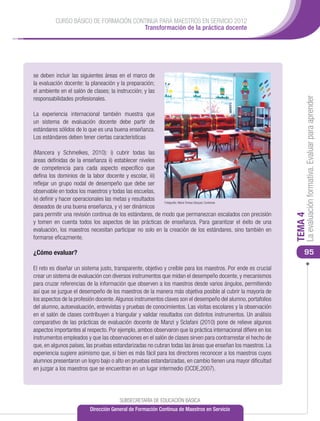 CURSO BÁSICO DE FORMACIÓN CONTINUA PARA MAESTROS EN SERVICIO 2012
                                       Transformación de la práctica docente




se deben incluir las siguientes áreas en el marco de
la evaluación docente: la planeación y la preparación;
el ambiente en el salón de clases; la instrucción; y las
responsabilidades profesionales.




                                                                                                                    La evaluación formativa. Evaluar para aprender
La experiencia internacional también muestra que
un sistema de evaluación docente debe partir de
estándares sólidos de lo que es una buena enseñanza.
Los estándares deben tener ciertas características

(Mancera y Schmelkes, 2010): i) cubrir todas las
áreas definidas de la enseñanza ii) establecer niveles
de competencia para cada aspecto específico que
defina los dominios de la labor docente y escolar, iii)
reflejar un grupo nodal de desempeño que debe ser
observable en todos los maestros y todas las escuelas,
iv) definir y hacer operacionales las metas y resultados   Fotografía: María Teresa Vázquez Contreras
deseados de una buena enseñanza, y v) ser dinámicos
para permitir una revisión continua de los estándares, de modo que permanezcan escalados con precisión




                                                                                                               TEMA 4
y tomen en cuenta todos los aspectos de las prácticas de enseñanza. Para garantizar el éxito de una
evaluación, los maestros necesitan participar no solo en la creación de los estándares, sino también en
formarse eficazmente.

¿Cómo evaluar?                                                                                                     95

El reto es diseñar un sistema justo, transparente, objetivo y creíble para los maestros. Por ende es crucial
crear un sistema de evaluación con diversos instrumentos que midan el desempeño docente, y mecanismos
para cruzar referencias de la información que observen a los maestros desde varios ángulos, permitiendo
así que se juzgue el desempeño de los maestros de la manera más objetiva posible al cubrir la mayoría de
los aspectos de la profesión docente. Algunos instrumentos claves son el desempeño del alumno, portafolios
del alumno, autoevaluación, entrevistas y pruebas de conocimientos. Las visitas escolares y la observación
en el salón de clases contribuyen a triangular y validar resultados con distintos instrumentos. Un análisis
comparativo de las prácticas de evaluación docente de Manzi y Sclafani (2010) pone de relieve algunos
aspectos importantes al respecto. Por ejemplo, ambos observaron que la práctica internacional difiere en los
instrumentos empleados y que las observaciones en el salón de clases sirven para contrarrestar el hecho de
que, en algunos países, las pruebas estandarizadas no cubran todas las áreas que enseñan los maestros. La
experiencia sugiere asimismo que, si bien es más fácil para los directores reconocer a los maestros cuyos
alumnos presentaron un logro bajo o alto en pruebas estandarizadas, en cambio tienen una mayor dificultad
en juzgar a los maestros que se encuentran en un lugar intermedio (OCDE,2007).




                                       SUBSECRETARÍA DE EDUCACIÓN BÁSICA
                          Dirección General de Formación Continua de Maestros en Servicio
 
