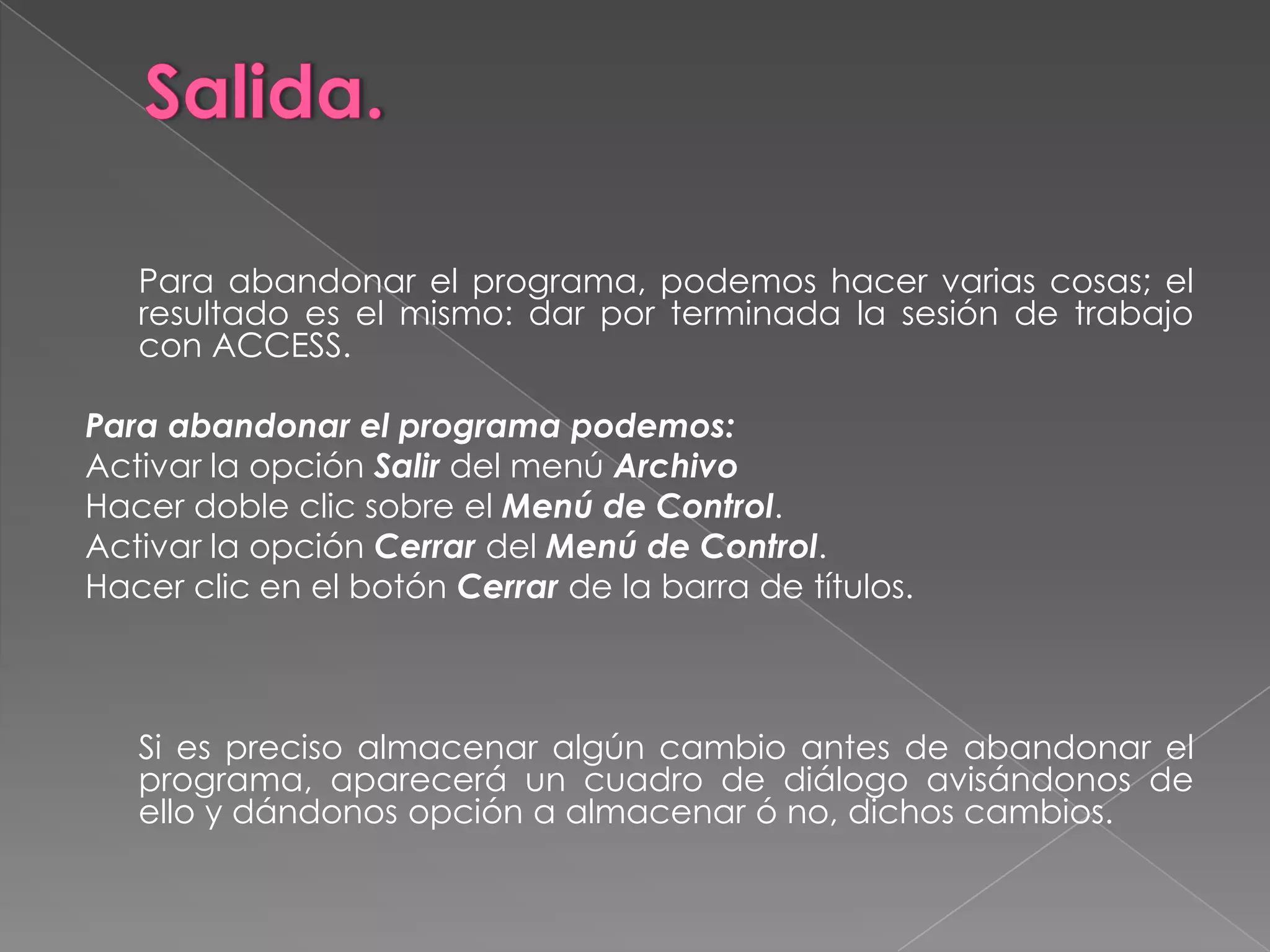 Salida.	Para abandonar el programa, podemos hacer varias cosas; el resultado es el mismo: dar por terminada la sesión de trabajo con ACCESS. Para abandonar el programa podemos:Activar la opción Salir del menú ArchivoHacer doble clic sobre el Menú de Control.Activar la opción Cerrar del Menú de Control.Hacer clic en el botón Cerrar de la barra de títulos.    	Si es preciso almacenar algún cambio antes de abandonar el programa, aparecerá un cuadro de diálogo avisándonos de ello y dándonos opción a almacenar ó no, dichos cambios.