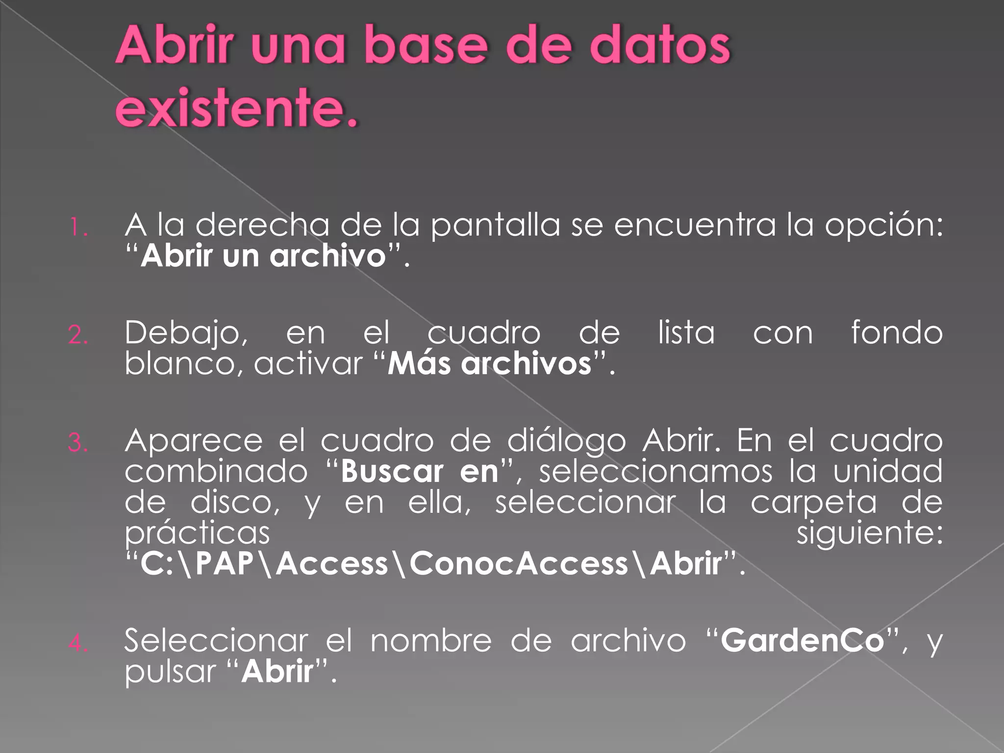 Abrir una base de datos existente.A la derecha de la pantalla se encuentra la opción: “Abrir un archivo”.Debajo, en el cuadro de lista con fondo blanco, activar “Más archivos”.Aparece el cuadro de diálogo Abrir. En el cuadro combinado “Buscar en”, seleccionamos la unidad de disco, y en ella, seleccionar la carpeta de prácticas siguiente: “C:\PAP\Access\ConocAccess\Abrir”.Seleccionar el nombre de archivo “GardenCo”, y pulsar “Abrir”.