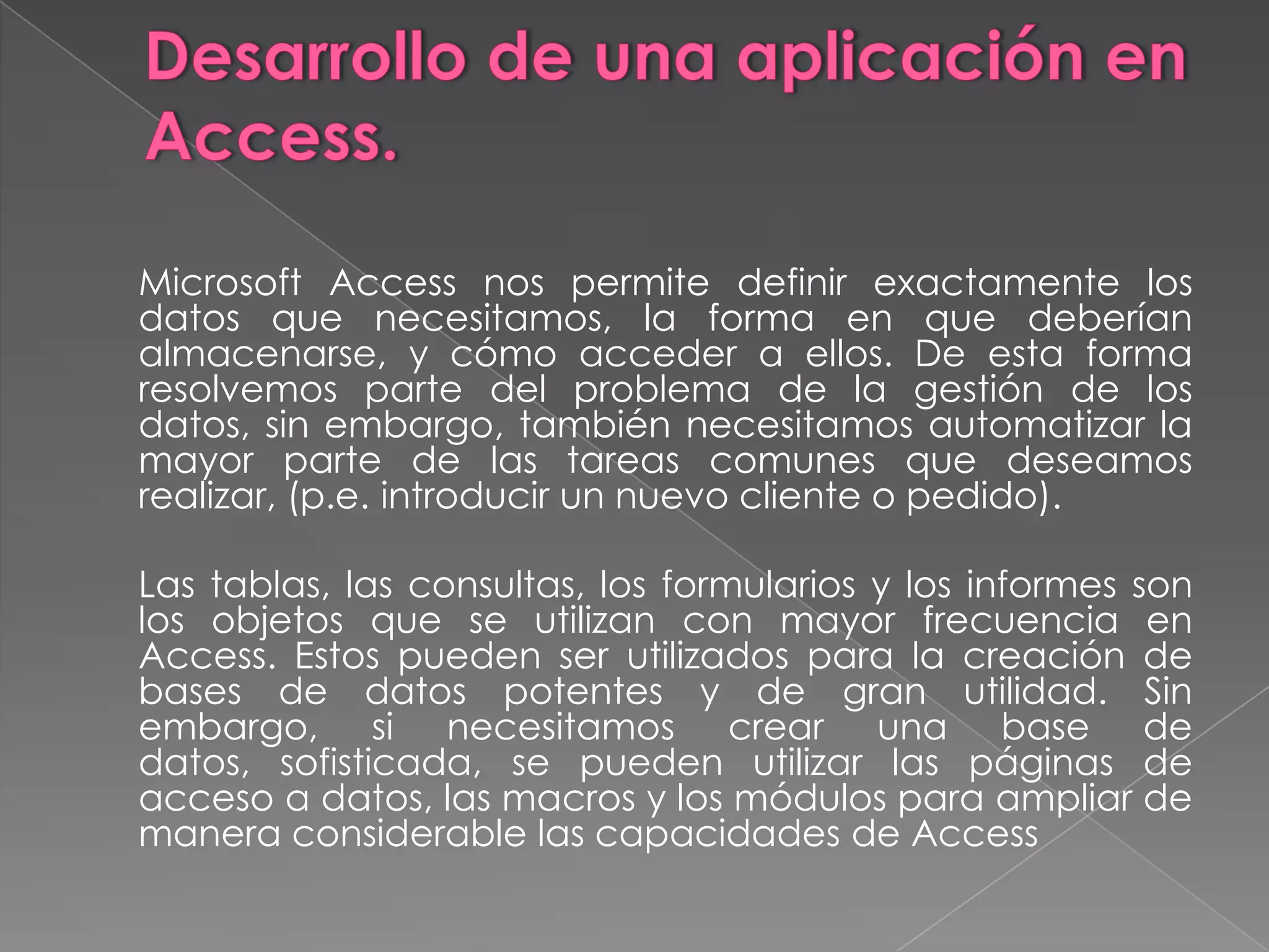Desarrollo de una aplicación en Access.	Microsoft Access nos permite definir exactamente los datos que necesitamos, la forma en que deberían almacenarse, y cómo acceder a ellos. De esta forma resolvemos parte del problema de la gestión de los datos, sin embargo, también necesitamos automatizar la mayor parte de las tareas comunes que deseamos realizar, (p.e. introducir un nuevo cliente o pedido). 	Las tablas, las consultas, los formularios y los informes son los objetos que se utilizan con mayor frecuencia en Access. Estos pueden ser utilizados para la creación de bases de datos potentes y de gran utilidad. Sin embargo, si necesitamos crear una base de datos, sofisticada, se pueden utilizar las páginas de acceso a datos, las macros y los módulos para ampliar de manera considerable las capacidades de Access
