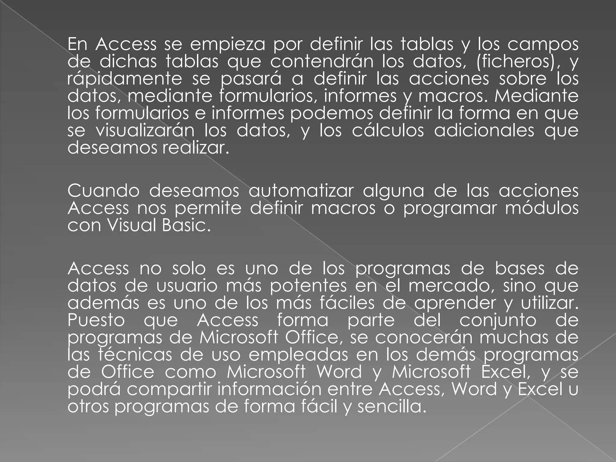 	En Access se empieza por definir las tablas y los campos de dichas tablas que contendrán los datos, (ficheros), y rápidamente se pasará a definir las acciones sobre los datos, mediante formularios, informes y macros. Mediante los formularios e informes podemos definir la forma en que se visualizarán los datos, y los cálculos adicionales que deseamos realizar.   	Cuando deseamos automatizar alguna de las acciones Access nos permite definir macros o programar módulos con Visual Basic. 	Access no solo es uno de los programas de bases de datos de usuario más potentes en el mercado, sino que además es uno de los más fáciles de aprender y utilizar. Puesto que Access forma parte del conjunto de programas de Microsoft Office, se conocerán muchas de las técnicas de uso empleadas en los demás programas de Office como Microsoft Word y Microsoft Excel, y se podrá compartir información entre Access, Word y Excel u otros programas de forma fácil y sencilla.