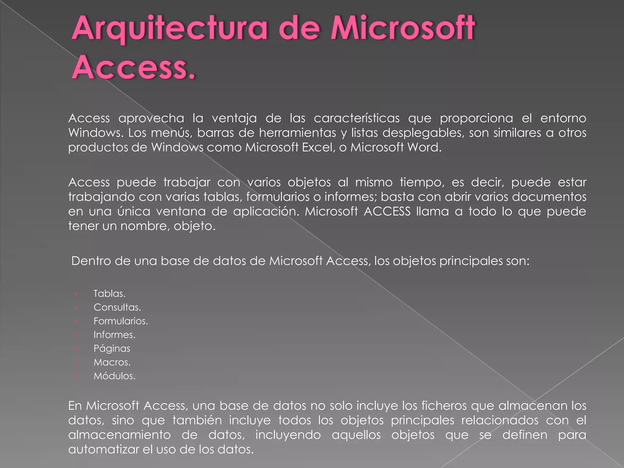Arquitectura de Microsoft Access.	Access aprovecha la ventaja de las características que proporciona el entorno Windows. Los menús, barras de herramientas y listas desplegables, son similares a otros productos de Windows como Microsoft Excel, o Microsoft Word. 	Access puede trabajar con varios objetos al mismo tiempo, es decir, puede estar trabajando con varias tablas, formularios o informes; basta con abrir varios documentos en una única ventana de aplicación. Microsoft ACCESS llama a todo lo que puede tener un nombre, objeto.  	 Dentro de una base de datos de Microsoft Access, los objetos principales son:  Tablas.Consultas.Formularios.Informes.PáginasMacros.Módulos. 	En Microsoft Access, una base de datos no solo incluye los ficheros que almacenan los datos, sino que también incluye todos los objetos principales relacionados con el almacenamiento de datos, incluyendo aquellos objetos que se definen para automatizar el uso de los datos.