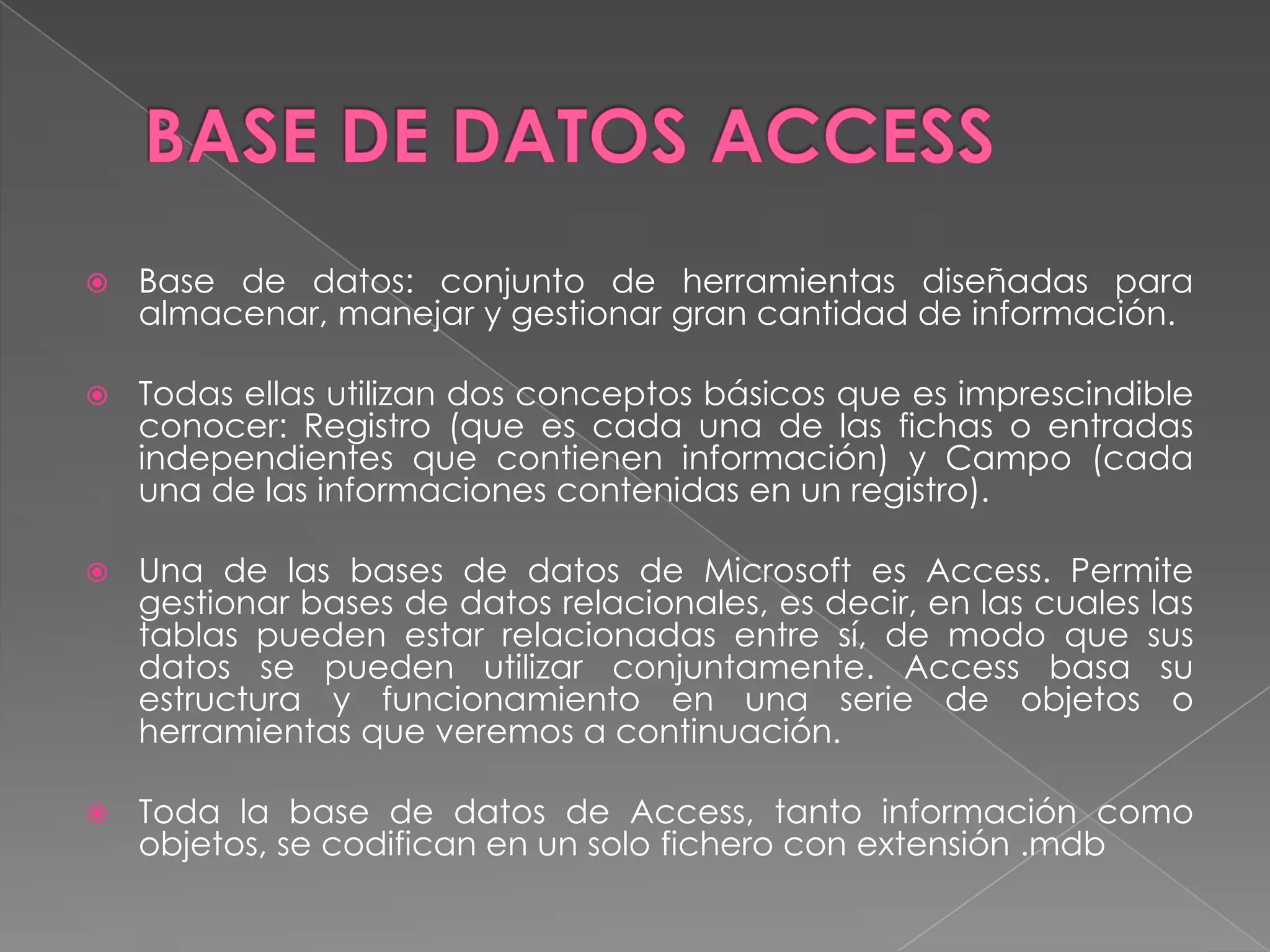 BASE DE DATOS ACCESSBase de datos: conjunto de herramientas diseñadas para almacenar, manejar y gestionar gran cantidad de información.Todas ellas utilizan dos conceptos básicos que es imprescindible conocer: Registro (que es cada una de las fichas o entradas independientes que contienen información) y Campo (cada una de las informaciones contenidas en un registro).Una de las bases de datos de Microsoft es Access. Permite gestionar bases de datos relacionales, es decir, en las cuales las tablas pueden estar relacionadas entre sí, de modo que sus datos se pueden utilizar conjuntamente. Access basa su estructura y funcionamiento en una serie de objetos o herramientas que veremos a continuación.Toda la base de datos de Access, tanto información como objetos, se codifican en un solo fichero con extensión .mdb
