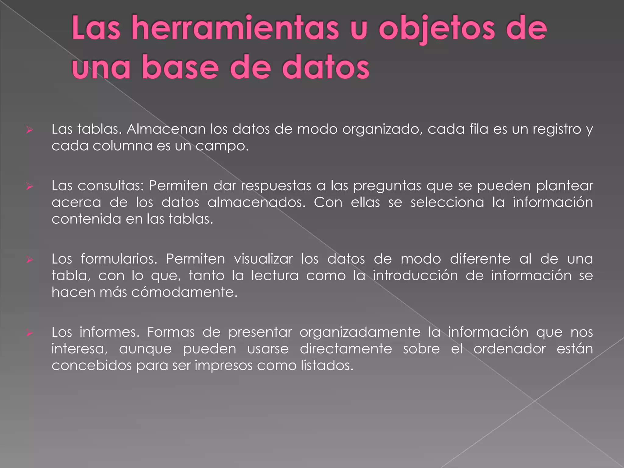 Las herramientas u objetos de una base de datos Las tablas. Almacenan los datos de modo organizado, cada fila es un registro y cada columna es un campo.