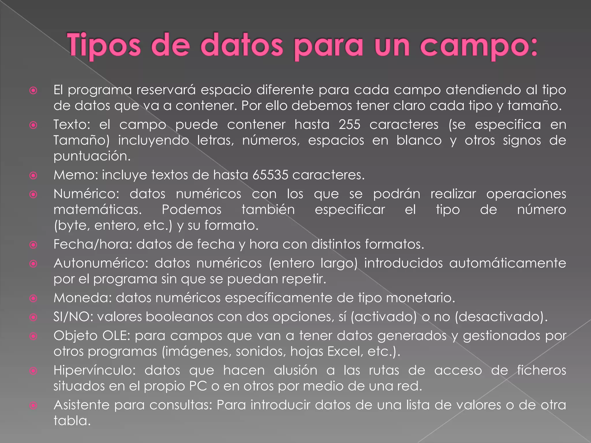 Todos los objetos de la base de datos disponen de dos ventanas, de visualización y de diseño, que pueden conmutarse fácilmente con los botones de la barra de herramientas o las opciones del menú Ver.Tablas.	Objeto que se define y utiliza para almacenar los datos. Una tabla contiene información sobre un tema o asunto particular, (p.e. clientes). De todos los objetos existentes en una base de datos, sólo las tablas se utilizan para almacenar información. Los demás objetos se utilizan para gestionar, tratar, analizar, recuperar, visualizar o publicar la información de las tablas. Es decir, para hacer que la información sea lo más accesible y útil posible. 	Las tablas contienen campos que almacenan los diferentes tipos de datos, tales como nombre o dirección de un cliente, y registros que recogen toda la información sobre un elemento de la tabla, (sobre un cliente p.e.). Podemos definir una clave principal y uno o más índices para acceder rápidamente a los datos.