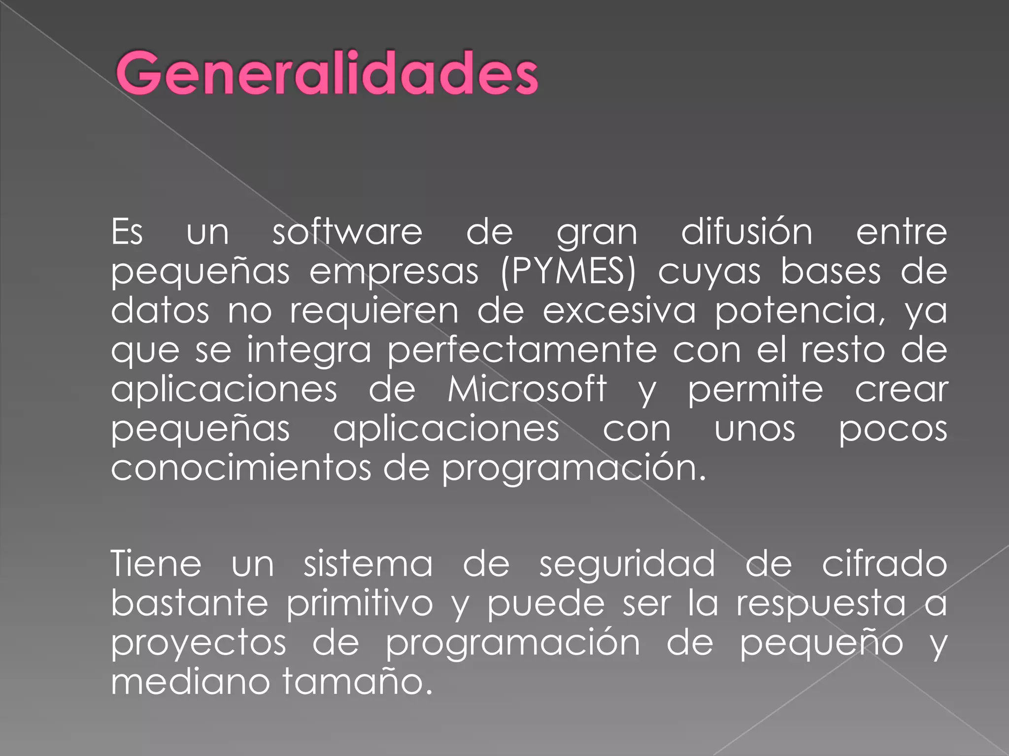 Generalidades 	Es un software de gran difusión entre pequeñas empresas (PYMES) cuyas bases de datos no requieren de excesiva potencia, ya que se integra perfectamente con el resto de aplicaciones de Microsoft y permite crear pequeñas aplicaciones con unos pocos conocimientos de programación.	Tiene un sistema de seguridad de cifrado bastante primitivo y puede ser la respuesta a proyectos de programación de pequeño y mediano tamaño.