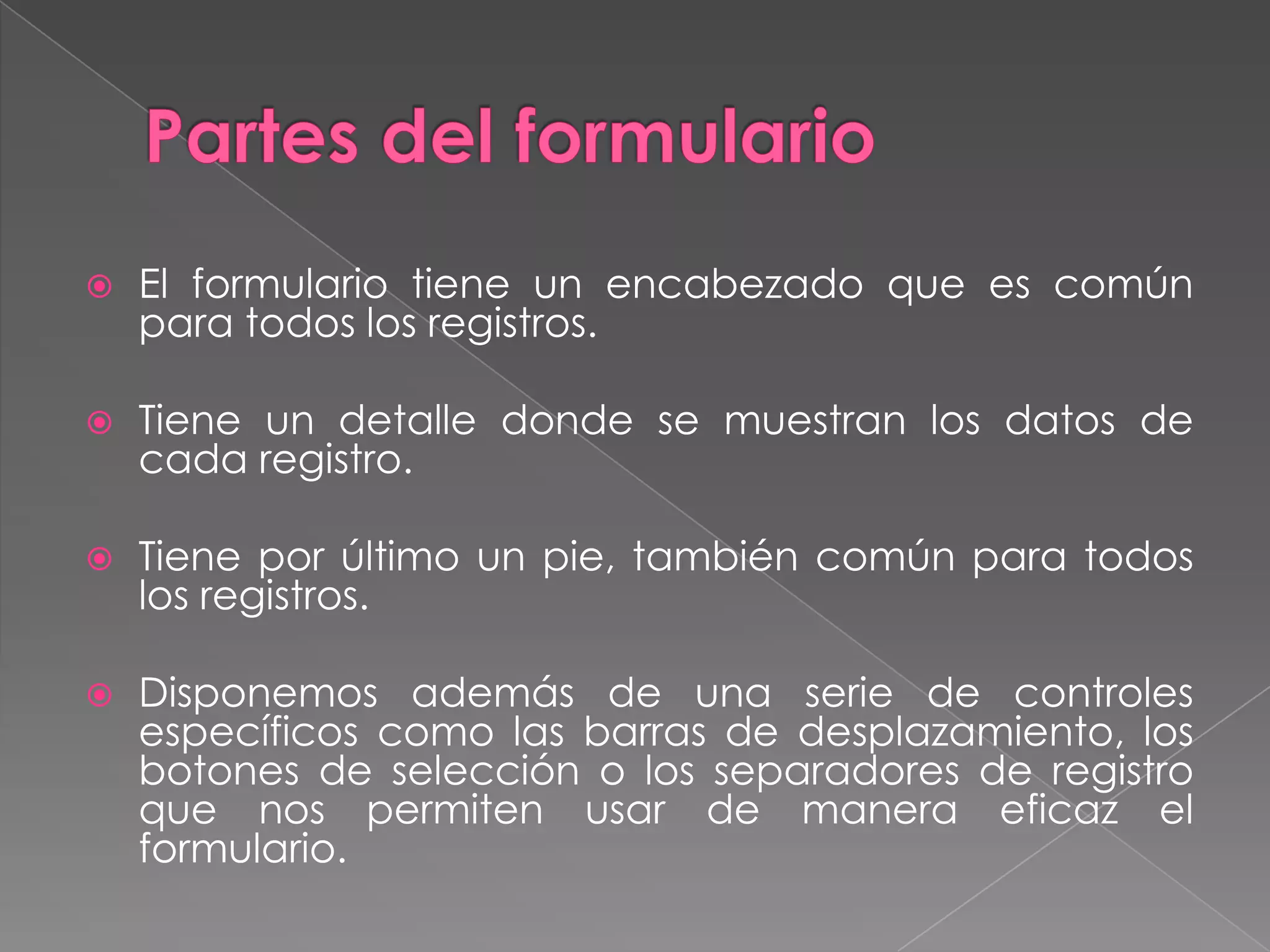 Formularios. 	Los formularios Access crean un interfaz para las tablas. Aunque es posible utilizar presentaciones de tablas y consultas para realizar muchas de las funciones que proporcionan los formularios, éstos ofrecen la ventaja de representar la información de forma organizada y atractiva.  	Mediante un formulario es posible organizar la ubicación de los campos de forma que la entrada o edición de los datos de un mismo registro se realice de izquierda a derecha o de arriba a abajo. El diseño adecuado de un formulario acelera la entrada de datos y minimiza los errores del operador.